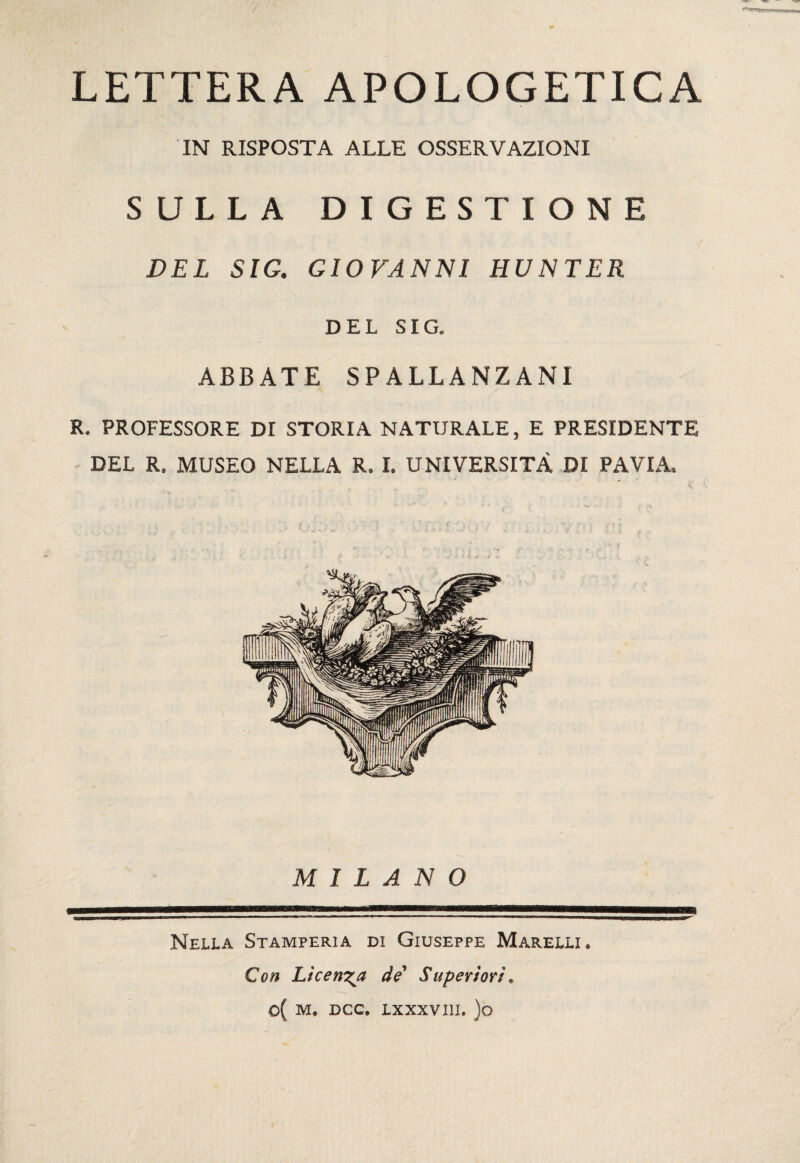 LETTERA APOLOGETICA IN RISPOSTA ALLE OSSERVAZIONI SULLA DIGESTIONE DEL SIG, GIOVANNI HUNTER DEL SIG. ABBATE SPALLANZANI R. PROFESSORE DI STORIA NATURALE, E PRESIDENTE DEL R. MUSEO NELLA R. I. UNIVERSITÀ DI PAVIA. MILANO Nella Stamperia di Giuseppe Marelli. Con Licenza de' Superiori, o( M. DCC. LXXXVIII. )o