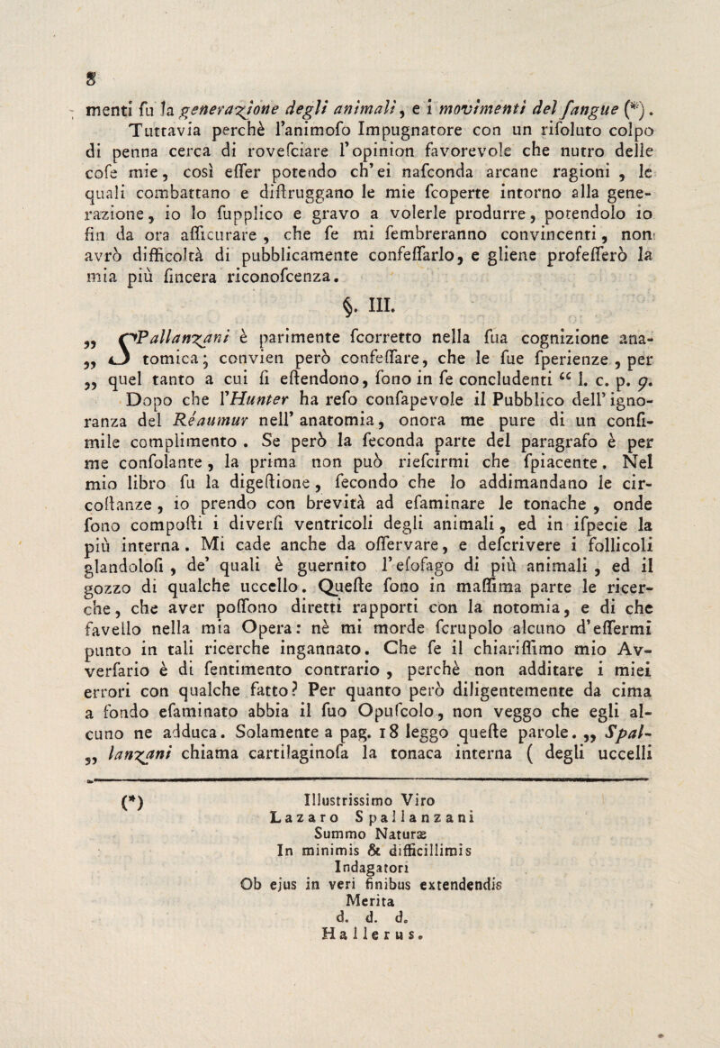 $ menti fu la generazione degli animali, e \ movimenti del [angue (* ). Tuttavia perchè l’animofo Impugnatore con un rifoluto colpo di penna cerca di rovefciare l’opinion favorevole che nutro delle cofe mie, così effer potendo ch’ei nafconda arcane ragioni , le quali combattano e diflruggano le mie fcoperte intorno alla gene¬ razione, io lo fupplico e gravo a volerle produrre, potendolo io fin da ora affimi rare , che fe mi fembreranno convincenti, non* avrò difficoltà di pubblicamente confeffarlo, e gliene profeterò la mia più fmcera riconofcenza. §. m. „ c^Pallanfani è parimente fcorretto nella fua cognizione ana- ,, i3 tomica; convien però confeffiare, che le fue fperienze , per „ quel tanto a cui fi eftendono, fono in fe concludenti u 1. c. p. p. Dopo che ì'Hunter ha refo confapevoie il Pubblico dell’ igno¬ ranza del Réaumur nell’anatomia, onora me pure di un confi- mile complimento . Se però la feconda parte del paragrafo è per me confolante, la prima non può riefcirmi che fpiacente, Nel mio libro fu la digeftione , fecondo che lo addimandano le cir¬ codanze , io prendo con brevità ad efaminare le tonache , onde fono comporti i diverli ventricoli degli animali, ed in ifpecie la più interna. Mi cade anche da offervare, e defcrivere i follicoli glandolo!! , de’ quali è guernito l’efofago di più animali , ed il gozzo di qualche uccello. Quelle fono in ma dima parte le ricer¬ che, che aver pedono diretti rapporti con la notomia, e di che favello nella mia Opera: nè mi morde fcrupolo alcuno d’eflermi punto in tali ricerche ingannato. Che fe il chiariffimo mio Av- verfario è di fentimento contrario , perchè non additare i miei errori con qualche fatto? Per quanto però diligentemente da cima a fondo efaminato abbia il fuo Opufcolo , non veggo che egli al¬ cuno ne adduca. Solamente a pag. 18 leggo quelle parole. „ Spai- 55 lantani chiama cartilaginofa la tonaca interna ( degli uccelli (*) Illustrissimo Viro Lazaro Spallanzani Summo Naturai In minimis & difficillimìs Indagatori Ob ejus in veri finibus extendendis Merita d. d. de H a 11 e r u s. *•