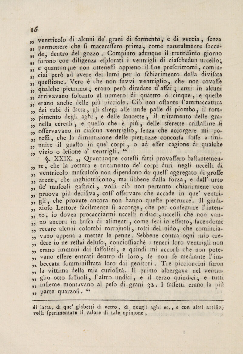 ventricolo di alcuni de' grani di fomento, e di veccia, fenza permettere che fi maceraflfero prima, come naturalmente fucce- de, dentro del gozzo . Compiuto adunque il trentefimo giorno 3, furono con diligenza efplorati i ventrigli di ciafchedun uccello; e quantunque non otrenefli appieno il fine prefcrittomi, comin- ciai però ad avere dei lumi per lo fchiarimento della divifata 3, queftione. Vero è che non fuvvi ventriglio, che non covafle „ qualche pietruzza ; erano però diradate d’affai ; anzi in alcuni „ arrivavano foltanto al numero di quattro o cinque , e quelle „ erano anche delle più picciole. Ciò non oflante V ammaccatura „ dei tubi di Istta , gli sfregi alle nude palle di piombo, il rons- 3, pimento degli aghi , e delle lancette , il tritamente delle gra- „ nella cereali, e quello che è più , delle sferette crillalline fi „ olfervavano in ciafcun ventriglio, fenza che accorgere mi pò- teffi, che la diminuzione delle pietruzze concorfa foffe a fmi- „ nuire il guallo in que’ corpi , o ad e fife r cagione di qualche 3, vizio o lefione a’ ventrigli. “ XXIX. „ Quantunque catelli fatti provaflfero baftantemeti- „ te, che la rottura e tritamento de’ corpi duri negli uccelli di ,, ventricolo mufculofo non dipendono da quell’ aggregato di grofife „ arene, che inghiottifeono, ma fibbene dalla forza, e dall’ urto „ de’ mufcoli gaftrici , volli ciò non pertanto chiarirmene con „ pruova più decifiva, coll’ofifervare che accade in que’ ventri- 3? gli, che provate ancora non hanno quelle pietruzze. Il giudi- ,, ziofo Lettore facilmente fi accorge, che per confeguire l’inten- ,, to, io dovea procacciarmi uccelli nidiaci, uccelli che non van- „ no ancora in bufea di alimenti, come feci in effetto, facendomi ,, recare alcuni colombi torrajuoìi, tolti del nido, che comincia- ,, vano appena a metter le penne. Sebbene centra ogni mio cre- dere io ne rellai delufo, concioflfiachè i teneri loro ventrigli non 3, erano immuni dai fafioiini, e quindi mi accorfi che non potè- „ vano efiere entrati dentro di loro, fe non fe mediante l’im- ,, beccata foniminillrata loro dai genitori . Tre piccioncini furori „ la vittima della mia curiofità. Il primo albergava nel ventri- ,, glio otto faffuoli, l’altro undici, e il terzo quindici; e tutti 3, infieme montavano al pefo di grani 32 , I falTetti erano la più „ parte quarzofi. u .gmww». m '» 1 ——■   —'——«————MB——i.miin» ——'.1 .rni'mii—, .r Min»., di latta, di que’ globetti di vetro, di quegli aghi ec., e con altri artifizi velli fperimentare il valore di tale opinione.