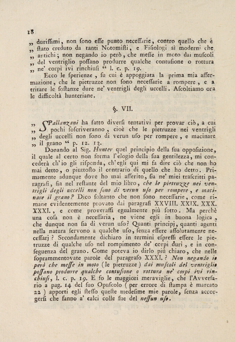 9? duriffimi, non fono effe punto neceffarie, contro quello che è flato creduto da tanti Notomifii, e Filologi sì moderna che antichi ; non negando io però , che mefie in moto daj mufcoli del ventriglio poffano produrre qualche contufione o rottura 55 ne’ corpi ivi rinchiufi cc 1. c. p. ip. Ecco le fperienze , fu cui è appoggiata la prima mia affer¬ mazione, che le pietruzze non fono neceffarie a rompere, e a tritare le foftanze dure ne’ ventrigli degli uccelli. Affolliamo ora le difficoltà hunteriane. •• / §. VII. n C^Pallan^ani ha fatto diverfi tentativi per provar ciò, a cui *3 pochi foffriveranno , cioè che le pietruzze nei ventrigli 5, degli uccelli non fono di verun ufo per rompere , e macinare „ il grano u p. 12. 13. Donando al Sig. Hunter quel principio della fua oppofizione, il quale al certo non forma l’elogio della fua gentilezza, mi con¬ cederà ch’io gli rifponda, ch’egli qui mi fa dire ciò che non ho mai detto, o piurtoAo il contrario di quello che ho detto. Pri¬ mamente adunque dove ho mai afferito, fia ne’ miei traffritti pa¬ ragrafi, fia nel reftante del mio libro, che le pi^tru^ge nei ven¬ trigli degli uccelli non fono di verun ujo per rompere , e maci¬ nare il grano? Dico foltanto che non fono neceffarie, come ri¬ mane evidentemente provato dai paragrafi XXVIII. XXIX, XXX. XXXI. , e come proveraffi egualmente più fotto. Ma perchè una cofa non è neceffaria, ne viene egli in buona logica , che dunque non fia di verun ufo? Quanti principi, quanti agenti nella natura fervono a qualche ufo, fenza effere affolutamenre ne- ceffarj ? Secondamente dichiaro in termini efpreffi effere le pie¬ truzze di qualche ufo nel rompimento de’ corpi duri 3 e in con- feguenza del grano. Come poteva io dirlo più chiaro, che nelle foprammentovate parole del paragrafo XXXI. ? Non negando i» però che meffe in moto ( le pietruzze ) dai mufcoli del ventrigli$ poffano produrre qualche contufione 0 rottura nè* corpi ivi rin¬ chiufi , 1. c. p. ip. E fo le maggiori meraviglie, che FAvverfa- rio a pag. 14 del fuo Opuffolo ( per errore di Pampa è marcato 22 ) apporti egli fleffo quelle medefime mie parole, fenza accor¬ gerli che fanno a’ calci colle ftie del neffun ufo*