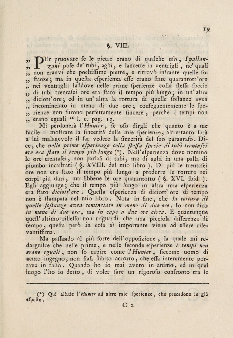 „ Y)Er pruovare fe le pietre erano di qualche ufo , Spaìlan- „ X gani pofe de’ tubi, aghi, e lancette in ventrigli , ne’ quali „ non eranvi che pochiffime pietre, e ritrovò infrante quelle fo- „ flanze; ma in quella efperienza effe erano Hate quarantott’ore nei ventrigli: laddove nelle prime fperienze colla fleffa fpecie „ di tubi trentafei ore era flato il tempo più lungo; in un’altra ,, diciott’ ore ; ed in un’altra la rottura di quelle foflanze avea „ incominciato in meno di due ore ; confeguentemente le fpe- ,, rienze non furono perfettamente fincere , perchè i tempi non ,, erano eguali u 1. c. pag. 13. Mi perdonerà l’Hunter, fe ofo dirgli che quanto è a me facile il moflrare la lìncerità delle mie fperienze, altrettanto farà a lui malagevole il far vedere la fincerità del fuo paragrafo. Di¬ ce , che nelle prime efperienge colla ftejfa fpecie di tubi trentafei §re era fiato il tempo piu lungo (f). Nell’efperienza dove nomino le ore trentafei, non parlafi di tubi, ma di aghi in una palla di piombo incallitati ( §. XVIII. del mio libro ). Di più le trentafei ore non era flato il tempo più lungo a produrre le rotture nei corpi più duri, ma fibbene le ore quarantotto ( XVI. ibid, )e Egli aggiunge ; che il tempo più lungo in altra mia efperienza era flato diciott'ore . Quella efperienza di diciott’ ore di tempo non è flampata nel mio libro . Nota in fine, che la rottura di quelle foftange avea cominciato in meno di due ore. Io non dico in meno di due ore, ma in capo a due ore circa. E quantunque quell’ ultimo rifleffo non rifguardi che una picciola differenza di tempo, quefia però in cofa sì importante viene ad effere rile- vantiffima. Ma paffando al più forte dell’oppofizione , la quale mi re- darguifce che nelle prime, e nelle feconde efperienze i tempi non erano eguali, non fo capire come l’Hunter, ficcome uomo di acuto ingegno, non fiafi fubito accorto, che effa interamente por¬ tava in falfo. Quando ho io mai avuto in animo , ed in qual luogo l’ho io detto , di voler fare un rigorofo confronto tra le (*) Qui allude PHunter ad altre mie fperienze, che precedono le già ♦fpolle 0 C z \