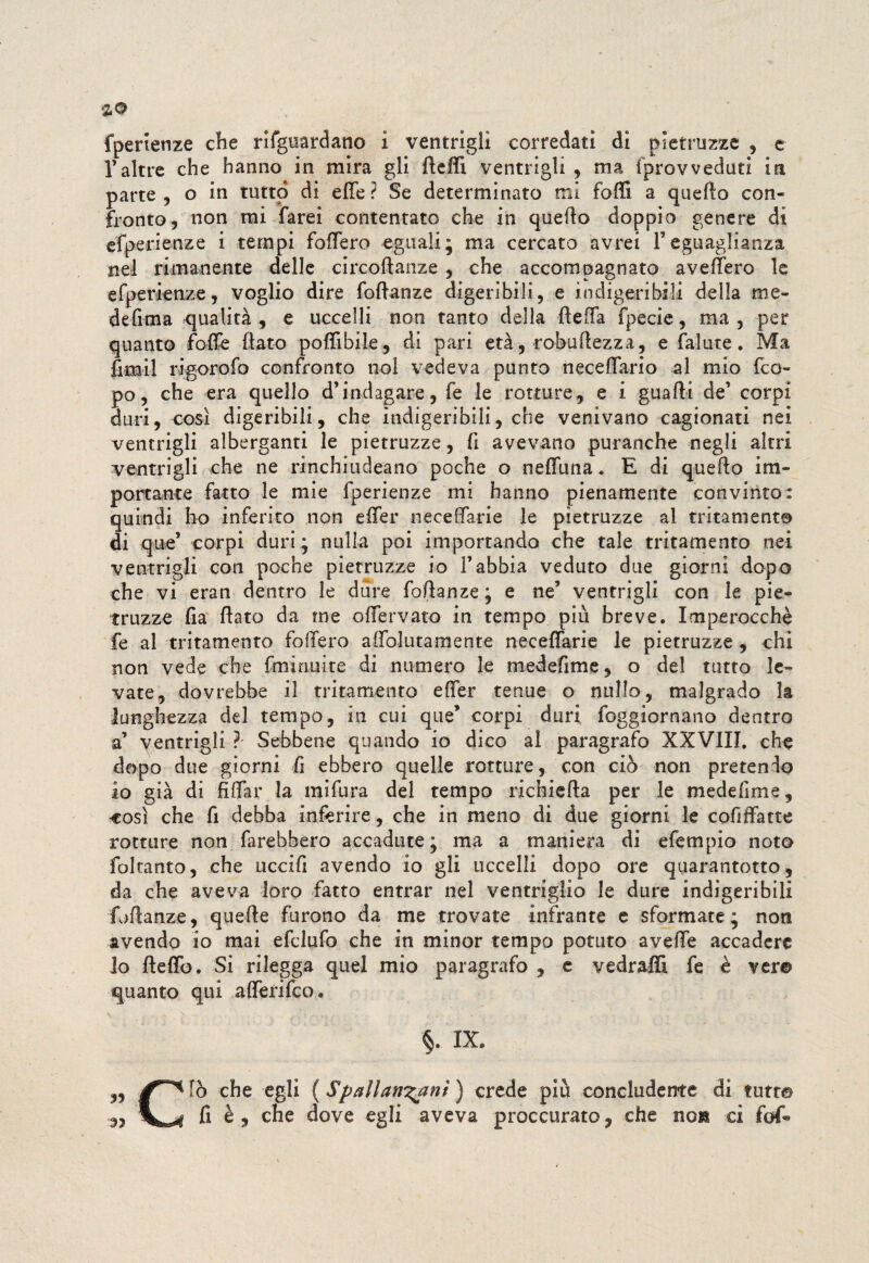 fperienze che rifguardano i ventrigli corredati di pietruzze , e Taltre che hanno in mira gli ftelfi ventrigli , ma iprovvedati in parte , o in tutto di elle ì Se determinato mi folli a quello con¬ fronto, non mi farei contentato che in quello doppio genere di esperienze i tempi folfero eguali; ma cercato avrei 1*eguaglianza nel rimanente delle circoftanze , che accompagnato avellerò le efperienze, voglio dire foftanze digeribili, e indigeribili della me¬ desima qualità , e uccelli non tanto della fteffa Specie, ma , per quanto Solfe flato polfibile, di pari età, robuftezza, e Salute. Ma fimi! rigorofo confronto noi vedeva punto neceffario al mio feo- po, che era quello d’indagare, fe le rotture, e i guafti de’ corpi duri, così digeribili, che indigeribili, che venivano cagionati nei ventrigli alberganti le pietruzze, fi avevano puranche negli altri ventrigli che ne rinchiudeano poche o nelfuna. E di quello im¬ portante fatto le mie fperienze mi hanno pienamente convinto: quindi ho inferito non elfer neceffarie le pietruzze al trita mento di que’ corpi duri ; nulla poi importando che tale tritarnento nei ventrigli con poche pietruzze io l’abbia veduto due giorni dopo che vi eran dentro le dure foftanze ; e ne5 ventrigli con le pie¬ truzze lìa flato da me offervato in tempo più breve. Imperocché fe al tritamento follerò alfolutamente neceffarie le pietruzze , chi non vede che Sminuite di numero le medefime, o del tutto le¬ vate, dovrebbe il tritamento elfer tenue o nullo, malgrado la lunghezza del tempo, in cui que’ corpi duri foggiornano dentro a’ ventrigli ? Sebbene quando io dico al paragrafo XXVIII. che dopo due giorni fi ebbero quelle rotture, con ciò non pretendo io già di filfar la mi fura del tempo richi ella per le medefime, così che fi debba inferire, che in meno di due giorni le cofiffatte rotture non farebbero accadute ; ma a maniera di efempio noto foltanto, che uccifi avendo io gli uccelli dopo ore quarantotto, da che aveva loro fatto entrar nel ventriglio le dure indigeribili foftanze, quelle furono da me trovate infrante e sformate; non avendo io mai efclufo che in minor tempo potuto avelfe accadere lo ftelfo. Si rilegga quel mio paragrafo , e vedraffi fe è ver© quanto qui afferifeo. v N , .... 1 ' §. IX. ,, che egli {Spallanzani ) crede più concludente di tutt© 93 fi è , che dove egli aveva proccurato, che non ci fof«