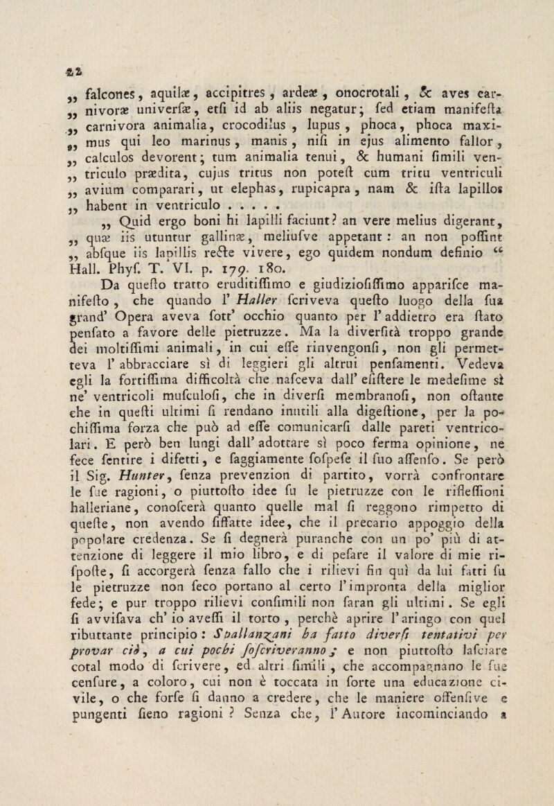 5, falcone?, aquila, accipitres , ardeae , onocrotali, 5c ave? car- „ nivoras univerfse, etfi id ab aliis negatur; fed etiam manìfefia carnivora ammalia, crocodilus , lupus, phoca, phoca maxi- f, mus qui leo marinus, manis, nifi in ejus alimento fallor, „ calculos devorent; tum ammalia tenui, 8c humani Umili ven- , tricuio prsedita, cujns tritus non potefi cum tritìi ventriculi „ avium comparari, ut elephas, rupicapra , nata & irta lapillos 3, habent in ventriculo. ,, Quid ergo boni hi lapilli faciunt? an vere melius digerant, ,, qua? iis utuntur gallina?, meliufve appetant : an non poffint „ abfque iis lapillis reéle vivere, ego quidem nondum defìnio Hall. Phyfl T. VI. p. ijp. 180. Da quello tratto eruditiffimo e gì udiziofi filmo apparifce ma¬ nifello , che quando 1’ Haller fcriveva quello luogo della fua grand5 Opera aveva fott5 occhio quanto per 1’ addietro era fiato penfato a favore delle pietruzze. Ma la diverficà troppo grande dei moitifiimi animali, in cui effe rinvengonfi, non gli permet¬ teva l5 abbracciare sì di leggieri gli altrui penfamenti. Vedeva egli la fortiffima difficoltà che nafeeva dall5 efifiere le medefitne sì ne’ventricoli mufculofi, che in diverfi membranofi, non oftante che in quelli ultimi fi rendano imitili alla digeftione, per la po¬ chi fi! ma forza che può ad effe comunicarli dalle pareti ventrico¬ lari . E però ben lungi dall5 adottare sì poco ferma opinione, ne fece fentire i difetti, e faggiamente fofpefe il fuo affenfo. Se però il Sig. Hunter, fenza prevenzion di partito, vorrà confrontare le fu e ragioni, o piuttollo idee fu le pietruzze con le ribellioni halleriane, conofcerà quanto quelle mal fi reggono rimpetto di quelle, non avendo fiffatte idee, che il precario appoggio della popolare credenza. Se fi degnerà puranche con un po’ più dì at¬ tenzione di leggere il mio libro, e di pefare il valore di mie ri- fpofie, fi accorgerà fenza fallo che i rilievi fin qui da lui fatti fu le pietruzze non feco portano al certo l’impronta della miglior fede; e pur troppo rilievi confimili non faran gli ultimi. Se egli fi avvifava eh’io avelli il torto, perchè aprire l’aringo con quel ributtante principio: Spallanzani ha fatto diverfi tentativi per provar ciè, a cui pochi foferiveranno j e non piuttollo lafciare cotal modo di fcrivere, ed altri fimi li , che accompagnano le fue cenfure, a coloro, cui non è toccata in forte una educazione ci¬ vile, o che forfè fi danno a credere, che le maniere offenfive e pungenti fieno ragioni? Senza che, l’Autore incominciando a
