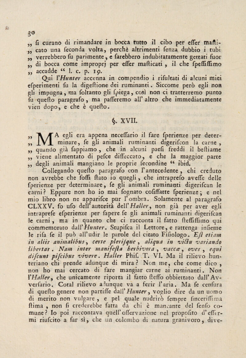 3° 9J fi curano di rimandare in bocca tutto il cibo per efler mafti- cato una feconda volta, perchè altrimenti fenza dubbio i tubi 35 verrebbero fu parimente, e farebbero indubitatamente gettati fuor 35 di bocca come improprj per efièr mafticati , il che fp elfi filmo ,, accadde u 1. c. p. 19. Qui YHunter accenna in compendio i rifultati di alcuni miei efperimenti fu la digefiione dei ruminanti. Siccome però egli non gli impugna, ma foltanto gli fpiega, così non ci tratterremo punto fu quello paragrafo , ma patteremo all’altro che immediatamente vien dopo 3 e che è quefto» §. XVII. 35 li A egli era appena necettario il fare fperienze per deter» „ iVJL minare, fe gli animali ruminanti digerifcon la carne , 5, quando già fappiamo , che in alcuni paefi freddi il befliame 3, viene alimentato di pefce ditteccato, e che la maggior parte 3, degli animali mangiano le proprie fecondine cc ibid. Collegando quello paragrafo con l’antecedente, chi creduto non avrebbe che fotti flato io quegli, che intra prefo a vette delle fperienze per determinare, fe gli animali ruminanti digerifcan le carni ? Eppure non ho io mai fognato cofiffatte fperienze ; e nel mio libro non ne apparifce pur l’ombra. Solamente al paragrafo CLXXV. fo ufo dell’autorità dell'Haller, non già per aver egli intraprefe efperienze per Capere fe gli animali ruminanti digerifcan le carni , ma in quanto che ci racconta il fatto flettifiìmo qui commemorato da WHuntev. Stupifca il Lettore, e rattenga in Geme le rifa fe il può all’udir le parole del citato FiGoIogo. EJl etiam in aìiis animalibus ^ certe pievi]que , aìiqua in vibìu variando libertas . Nam inter manifefta berbivora , vacete, oves , equi difeunt pìfeìbus vivere. Haller Phifi T. VI. Ma il rilievo hun- teriano chi prende adunque di mira? Non me, che come dico , non ho mai cercato di fare mangiar carne ai ruminanti. Non YHalìer, che unicamente riporta il fatto fletto obbiettato dall’Av- verfario. Cotal rilievo adunque va a ferir l’aria. Ma fe cenfura di queflo genere non partifle dallJ Hunter 9 voglio dire da un uomo di merito non vulgate , e pel quale nudrirò fempre (incerittima ftima , non fi crederebbe fatta da chi è mancante del fenfo co¬ mune? Io poi raccontava quell’ oflervazione nel proposto d’etttr- mi riufeito a far sì, che un colombo di natura granivoro, dive»
