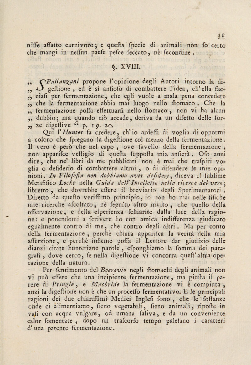 3* niffe affatto carnivoro; e quefta fpecie di animali non fo certo che mangi in nefliin paefe pefce feccato, nè fecondine . §. XVIII. „ C'Pallanzani propone F opinione degli Autori intorno la di- ,, O geltione , ed è sì anfiofo di combattere l’idea, ch’ella fac- ,, ciafi per fermentazione, che egli vuole a mala pena concedere „ che la fermentazione abbia mai luogo nello flomaco . Che la „ fermentazione poffa effettuarfi nello flomaco , non vi ha alcun „ dubbio; ma quando ciò accade, deriva da un difetto delle for- ,, ze digellive 66 p. 15?, 20. Qui V Hunter fa credere, ch’io ardeffi di voglia di oppormi a coloro che fpiegano la digeftione col mezzo della fermentazione. Il vero è però che nel capo , ove favello della fermentazione , non apparifce vefligio di quella fuppolla mia anfietà . Ofo anzi dire, che ne’ libri da me pubblicati non è mai che trafpiri vo¬ glia o defiderio di combattere altrui , o di difendere le mie opi¬ nioni. In Filofofìa non dobbiamo aver defiderj, diceva il fublime Metafilico Locke nella Guida del! Intelletto nella ricerca del vero ; libretto , che dovrebbe elfere il breviario degli Sperimentatori . Di retto da quello verilfimo principio, io non ho mai nelle fifiche mie ricerche afcoltato, nè feguito altro invito, che quello della olfervazione, e della efperienza fchiarite dalla luce della ragio¬ ne : e ponendomi a fcrivere ho con amica indifferenza giudicato egualmente contro di me, che contro degli altri. Ma per conto della fermentazione , perchè chiara apparifca la verità della mia aflerzione, e perchè itifieme polfa il Lettore dar giudizio delle dianzi citate hunteriane parole , efponghiamo la fornirla dei para¬ grafi , dove cerco, fe nella digeftione vi concorra queft’altra ope¬ razione della natura. Per fentimento del Bceravio negli flomachi degli animali non vi può elfere che una incipiente fermentazione, ma giuda il pa¬ rere di Pringle, e Macbrìde la fermentazione vi è compiuta , anzi la digeftione non è che un procedo fermentativo. E le principali ragioni dei due chiariffimi Medici Inglefi fono , che le fofìanze onde ci alimentiamo, fieno vegetabili, fieno animali, ripofle in vali con acqua vulgate, od umana faliva, e da un conveniente calor fomentate , dopo un trafcorfo tempo palcfano i caratteri d’ una patente fermentazione.
