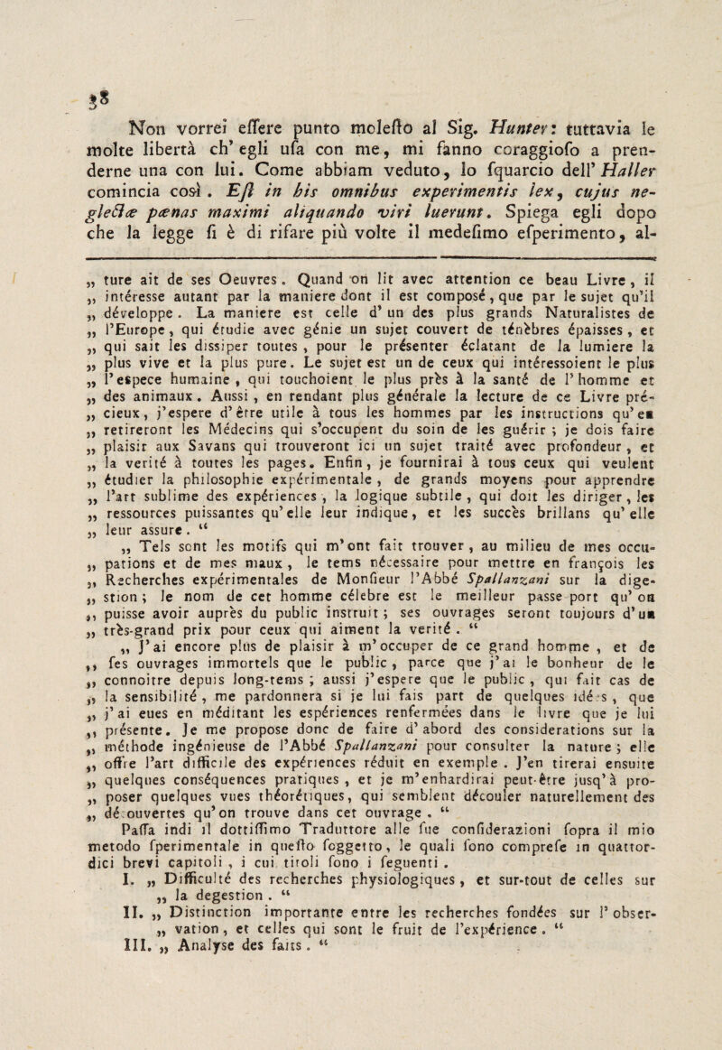 Non vorrei effere punto mcleflo al Sig. Muntevi tuttavia le molte libertà eh’ egli ufa con me, mi fanno coraggiofo a pren¬ derne una con lui. Come abbiam veduto, lo fquarcio dell 'Mailer comincia così . Ejl in bis omnibus expevimentis ìex, cujus ne¬ glette? peenas maximi alienando viri luevunt. Spiega egli dopo che la legge fi è di rifare più volte il medefimo efperimento, al- „ ture ait de ses Oeuvres * Quand ori lit avec attention ce beau Livre , il „ intéresse autant par la maniere dont il esc composé,que par le sujet qu'il „ développe. La maniere est celle d* un des plus grands Naturalistes de „ PEurope , qui érudie avec génie un sujet couvert de ténèbres épaisses , et „ qui sai t les dissi per toutes , pour le présenter éclatant de la lumiere la ,, plus vive et la plus pure. Le sujet est un de ceux qui intéressoient le plus „ Pespece humaine , qui touchoient le plus près à la santé de P homme et „ des animaux. Aussi , en rendant plus générale la lecture de ce Livre pré- „ cieux, j’espere d'èrre utile à tous les hommes par les instructions qu'e* 3, retireront les Médecins qui s'occupent du soin de ies guérir ; je dois faire „ plaisir aux Savans qui trouveront ici un sujet traité avec profondeur , et „ la verité à toutes les pages. Enfin , je fournirai à tous ceux qui veulent „ étudier la philosophie expérimentale , de grands moyens pour apprendre 3, Part sublime des expériences, la logique subtile , qui doit les diriger , les „ ressources puissantes qu’elle leur indique, et les succès brillans qu' elle 3, leur assure . “ „ Tels sont les motifs qui m'ont fair trouver , au milieu de mes occu» 33 pations et de mes maux , le tems nécessaire pour mettre en frangois les 3, Recherches expérimentales de Monfieur PAbbé Spallanzani sur la dige- „ stion ; le nom de cet homme cèlebre esc le meilleur passe port qu’oa ,, puisse avoir auprès du public instruit ; ses ouvrages seront toujours d'ua 33 très-grand prix pour ceux qui aiment la verité. “ „ J'ai encore plus de plaisir à m'occuper de ce grand homme , et de ,, fes ouvrages irrimortels que le public, parce que j’ai le bonheur de le ,, cennoitre depuis long-tems ; aussi j’espere que le public , qui fait cas de „ la sensibiliré , me pardonnera si je lui fais part de quelques idé?s , que „ j’ ai eues en méditant les espériences renfermées dans le livre que je lui ,3 présente. Je me propose donc de faire d’abord des considerations sur la „ méthode ingénieuse de PAbbé Spallanzani pour consulter la nature ; elle „ offre Part difficile des expériences réduit en exemple . J’en tirerai ensuite ,3 quelques conséquences pratiques , et je rrPenhardirai peut-ètre jusq’à pro- ,3 poser quelques vues théoréuques, qui semblent découler naturelletnent des „ dé ouvertes qu’on trouve dans cet otivrage . “ Patta indi il dottiffimo Traduttore alle fue confiderazioni fopra il mio metodo fperimentale in quello feggetto, le quali fono comprefe in quattor¬ dici brevi capitoli , i cui tiroli fono i feguenti . I. „ Difficulté des recherches physiologiques , et sur-tout de celles sur ,, la degestion . “ li. „ Distinction imporrante entre les recherches fondées sur P obser- „ vation, et celles qui sont le fruir de Pexpérisnce . “ III. n Analyse des fans. 44
