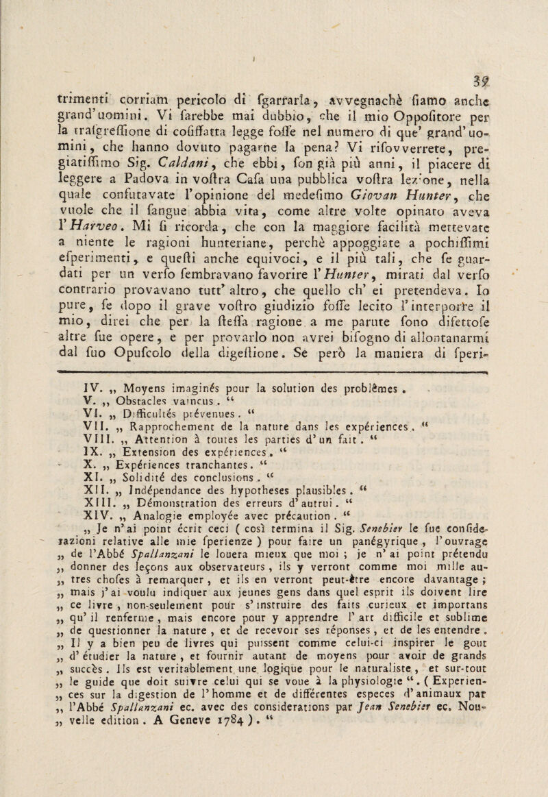 32 trknenti' cornarti pericolo di fgarrarla, avvegnaché fiamo anche grand’uomini. Vi farebbe mai dubbio, che il mio Oppofitore per la trafgreffione di cofiffatta legge folle nel numero di que* grand’uo¬ mini, che hanno dovuto pagarne la pena? Vi rifovverrete, pre- giatiffimo Sig. Caldani, che ebbi, fon già più anni, il piacere di leggere a Padova in votìra Cafa una pubblica voftra lezione, nella quale confutavate l’opinione del medefimo Giovan Hunter, che vuole che il fangue abbia vita, come altre volte opinato aveva 1 Harveo. Mi li ricorda, che con la maggiore facilità mettevate a niente le ragioni hunteriane, perchè appoggiate a pochiffimi efperimenti, e quelli anche equivoci, e il più tali, che fe guar¬ dati per un verfo fembravano favorire 1 ' Huntey^ mirati, dal verfo contrario provavano tutt’altro, che quello eh’ ei pretendeva. Io pure, fe dopo il grave voftro giudizio foffe lecito finterporle il mio, direi che per la (leda ragione a me partite fono difettofe altre fue opere, e per provarlo non avrei bifogno di allontanarmi dal fuo Opufcolo della digellione. Se però la maniera di fperi- IV. „ Moyens imaginés pour la solution des problèmes . V. ,, Obstacles vaincus44 Vi. „ Difficultés prévenues , 44 VII. „ Rapprochement de la nature dans les expériences . H Vili. „ Atte ntion à toutes les parties d* * 3 * 5un fait „ 44 IX. „ Extension des expériences . “ X. „ Expériences tranchantes. 44 XI. „ Solidìté des conclusions . 44 XII. „ Jndépendance des hypotheses plausibles . “ XIII. „ Démonstration des erreurs d’autrui. 44 XIV. „ Analogie employée avec précaution . 44 „ Je n’aì point écrit ceci ( così termina il Sig. Senebier le fue confide- razioni relative alle mie fperienze ) pour faire un panégyrique , Pouvrage „ de PAbbé Spallanzani le louera mieux que moi ; je n* ai point prétendu 3) donner des le$ons aux observateurs , ils y verront comme moi mille au- 3, tres chofes à remarquer , et ils en verront peut-ètre encore davantage ; „ mais j’ ai voulu indiquer aux jeunes gens dans quel esprit ils doivent lire „ ce livre , non-seulement polir s5 instruire des faits curieux et impcrtans 3, qu5 il renferme , mais encore pour y apprendre lVart difficile et sublime „ de questionner la nature , et de recevoir ses réponses , et de les entendre . „ Il y a bien peu de livres qui puissent comme celui-ci inspirer le gout 5, d5 étudier la nature , et fournir autant de moyens pour avoir de grands „ succès . ils est veritablement une logique pour le naturaliste , et sur-tout 3, le guide que doit suivre ceiui qui se voue à la physiologie 44. ( Experien- „ ces sur la digestion de P homme et de différentes especes d'animarne par ,3 PAbbé Spallanzani ec. avec des considerations par Jean Senebisr ec. Nou- 33 velie edition . A Geneve 1784). 44