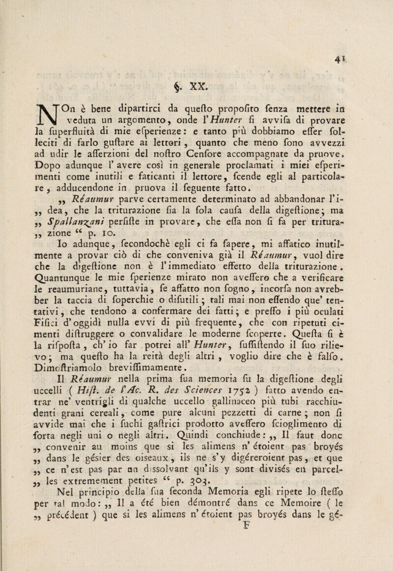 §. XX. NOn è bene dipartirci da quefto propofito fenza mettere in veduta un argomento, onde Y Hunter fi avvifa di provare ]a fuperfluità di mie efperienze: e tanto pui dobbiamo etter fol- leciti di farlo guftare ai lettori , quanto che meno fono avvezzi ad udir le afferzioni del nofiro Cenfore accompagnate da pruove. Dopo adunque 1’ avere così in generale proclamati i miei efperi- menti come inutili e faticanti il lettore, fcende egli al particola¬ re, adducendone in pruova il feguente fatto. ,, Réaumur parve certamente determinato ad abbandonar l’i- ,, dea, che la triturazione fia la fola caufa delia digeftione; ma „ Spallanzani perfidie in provare, che efla non fi fa per tritura- 3, zione u p. io. Io adunque, fecondochè egli ci fa fapere, mi affatico inutil¬ mente a provar ciò di che conveniva già il Réaumur, vuol dire che la digeftione non è l’immediato effetto della triturazione. Quantunque le mie fperienze mirato non aveffero che a verificare le reaumuriane, tuttavia, fe affatto non fogno, incorfa non avreb- ber la taccia di foperchie o difutili ; tali mai non eftendo que’ ten¬ tativi , che tendono a confermare dei fatti ; e pretto i più oculati Fifici d’oggidì nulla evvi di più frequente, che con ripetuti ci¬ menti diftruggere o convalidare le moderne fcoperte. Quefta fi è la rifpofta , ch’io far potrei alY Hunterj fuftiftendo il fuo rilie¬ vo ; ma quefto ha la reità degli altri , voglio dire che è falfo. Dimoftriamolo breviflimamente. Il Réaumur nella prima fua memoria fu la digeftione degli uccelli ( Hi fi. de P Ac. R. des Sciences 1752 ) fatto avendo en¬ trar ne’ ventrigli di qualche uccello gallinaceo più tubi racchiu¬ denti grani cereali, come pure alcuni pezzetti di carne ; non fi avvide mai che i fuchi gaftrici prodotto aveffero fcioglimento di forra negli uni o negli altri. Quindi conchiude : ,, Il faut dono 5, convenir au moins que si les alimens n’ étoient pas broyés „ dans le gésier des oiseaux, ils ne s’y digéreroient pas, et que „ ce n’est pas par un dissolvane qu’ils y sont divisés en parcel- 3, les extremement petites u p. 303. Nel principio della fua feconda Memoria egli ripete lo fletto per tal modo: ,3 li a été bien démontré dans ce Memoire ( le précéient ) que si les alimens n’ étoient pas broyés dans le gé- F