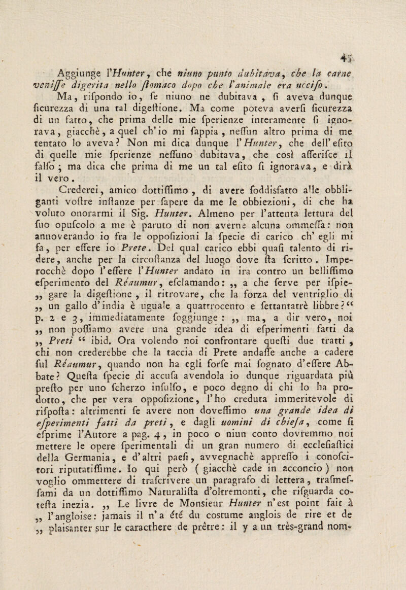 Aggiunge VHunter , che ninno punto dubitava, thè la carne venijfe digerita nello Jìomaco dopo che l'animale era uccifo. Ma, rifpondo io, fé niuno ne dubitava , fi aveva dunque Scurezza di una tal digelHone. Ma come poteva averli lìcurezza di un fatto, che prima delle mie fperienze interamente li igno¬ rava, giacché, a quel ch’io mi fappia , neffiun altro prima di me tentato lo aveva? Non mi dica dunque 1*Hunter, che dell’efito di quelle mie fperienze neffuno dubitava, che così affierifee il falfo ; ma dica che prima di me un tal efito fi ignorala, e dirà il vero. Crederei, amico dottiffimo , di avere foddisfatto alle obbli¬ ganti vofire indanze per fa pere da me le obbiezioni, di che ha voluto onorarmi il Sig. Hunter. Almeno per l’attenta lettura del fuo opufcolo a me è paruto di non averne alcuna ornai e ila : non annoverando io fra le oppofizioni la fpecie di carico eh’ egli mi fa, per elfere io Prete. Dei qual carico ebbi quafi talento di ri¬ dere, anche per la circodanza del luogo dove da fcritto . Impe¬ rocché dopo l’eflere VHunter andato in ira contro un belliflimo efperimento del Réaumur, efclamando: ,, a che ferve per ifpie- 5, gare la digedione , il ritrovare, che la forza dei ventriglio di 5, un gallo d’india è uguale a quattrocento e fettantatrè libbre ?cc p. 2 e g, immediatamente foggi unge : ,, ma, a dir vero, noi „ non polliamo avere una grande idea di efperimenti farti da „ Preti a ibid. Ora volendo noi confrontare quedi due tratti , chi non crederebbe che la taccia di Prete andane anche a cadere fui Réaumur, quando non ha egli forfè mai fognato d’elfere Ab¬ bate? Queda fpecie .di accufa avendola io dunque riguardata piu predo per uno fcherzo infulfo, e poco degno di chi Io ha pro¬ dotto, che per vera oppofizione, l’ho creduta immeritevole dì rifpoda : altrimenti fe avere non doveffimo una grande idea di efperimenti fatti da preti, e dagli uomini dì chìefa, come li efprime l’Autore a pag. 4 , in poco o niun conto dovremmo noi mettere le opere fperimentali di un gran numero di ecclefiadici della Germania, e d’altri paefi, avvegnaché appiedò i conofci- tori riputatiffime. Io qui però ( giacché cade in acconcio) non voglio ommettere di traferivere un paragrafo di lettera, trafmef- fami da un dottiffimo Naturalida d’okremonti, che rifguarda co- teda inezia. „ Le livre de Monsieur Hunter n’est point fait à 55 l’angioise: jamais il n’a été du costume anglois de rire et de plais'antcr sur le caracthere de prètre : il y a un très-grand noni-