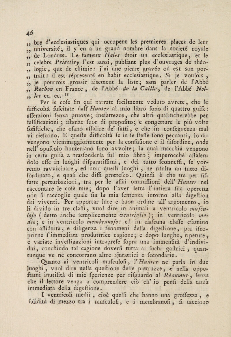 46 bre d’ecclesiastiques qui occupent les premieres places de leur universiré ; il y en a un grand nombre dans la societé royaìc 3, de Londres. Le fameux Hales étoit un ecclesiastique, et le 33 celebre Priestley l’est aussi, publiant plus d’ouvrages de théo- 3, logie, que de chimie: j5 ai une pierre gravée ou est son por- 33 trait: il est répresenté en habit ecclesiastique. Si je vouìois , 3, je pourrois grossir aisement la liste* sans parler de FAbbé 33 Rochon en France ? de l’Abbé de la Calile , de FAbbé Noi- 33 let ec. ec. u Per le cofe fin qui narrate facilmente veduto avrete , che le difficoltà fufcitate dalf Munte r al mio libro fono di quattro guife: afferzioni fenza pruove; inefattezze 3 che altri qualificherebbe per falfificazioni ; iftanze fuor di propofito; 'e congetture le più volte fofiftiche, che ofano affalire de’ fatti, e che in confeguenza rnal vi riefcono. E quelle difficoltà fe in fe fteffe fono peccanti, lo di¬ vengono viernmaggiormente per la confufione e il difordine, onde nell’opufcolo hunteriano fono avvolte* la qual macchia vengono in certa guifa a trasfonderla fui mio libro ; imperocché alluden¬ dolo effe in luoghi difparatiffimi, e del tutto fconneffi, fe vor¬ remo ravvicinare , ed unir quelli luoghi , ne ribalta un tutto di- fordinato, e quafi che dilli grottefco. Quindi è che tra per bif¬ fane perturbazioni, tra per le aliai ommiffioni dell’ Hitnter nel raccontare le cofe mie; dopo Faver letta l’intiera fua operetta non fi raccoglie quale fia la mia fentenza intorno alla digefiion dei viventi. Per apportar luce e buon ordine all’argomento, io li divido in tre claffi, vuol dire in animali a ventricolo mufeu- lojo ( detto anche lemplicemente ventriglio ) ; in ventricolo me¬ dio \ e in ventricolo membranofo : ed in ciafcuna claffe efamino con affiduità, e diligenza i fenomeni della dìgefiione, per ilco- prirne l’immediata produttrice cagione; e dopo lunghe, ripetute, e variate invefiigazioni intraprefe fopra una immenfità cFindivi¬ dui 3 conchiudo tal cagione doverli tutta ai fuchi gaArici , quan¬ tunque ve ne concorrano altre ajutatrici e fecondarle. Quanto ai ventricoli mufculofi, F Munter ne parla in due luoghi, vuol dire nella quefiione delle pietruzze, nella oppo ftami inutilità di mie fperienze per rifguardo al Réaumur , lenza che il lettore venga a comprendere ciò eh’ io peni] della caufa immediata della digefiione. I ventricoli medii , cioè quelli che hanno una groffezza , e