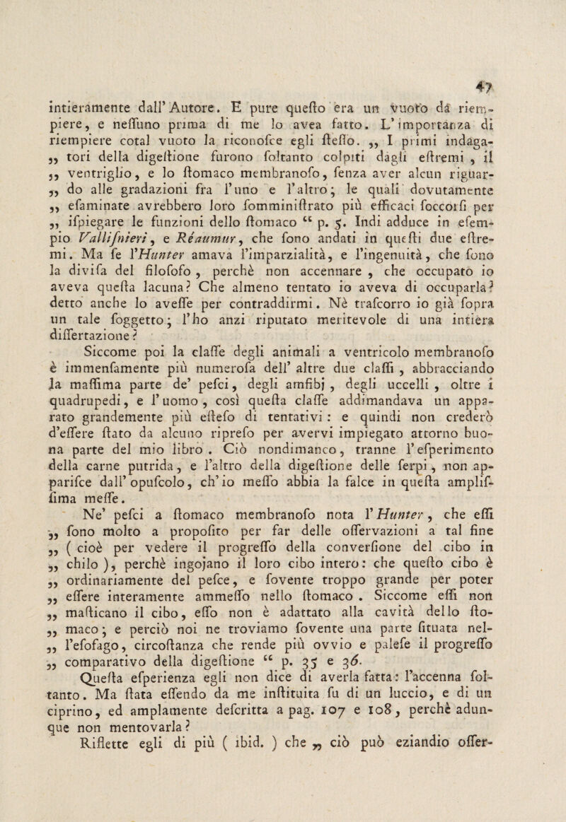 intieramente dall’Autore» E pure quello era un vuoto da riem¬ piere, e neffuno prima dì me lo avea fatto. L’importanza di riempiere cotal vuoto la riconofce egli Hello. ,, I primi indaga- 3, tori della digellione furono foltanto colpiti dagli eftremi , il 55 ventriglio, e lo ftomaco membranofo, fenza aver alcun riguar- „ do alle gradazioni fra l’uno e l’altro; le quali dovutamente 5, efaminate avrebbero loro fomminiArato più efficaci foccoifi per „ ifpiegare le funzioni dello llomaco u p. 5. Indi adduce in efem» pio Vallifnieri, e Ré annuir ^ che fono andati in quelli due e 11 re¬ mi . Ma fe VHunter amava l’imparzialità, e l’ingenuità, che fono la di vi fa del filofofo , perchè non accennare , che occupato io aveva quella lacuna? Che almeno tentato io aveva dì occuparla? detto anche lo aveffe per contraddirmi. Nè trafcorro io già fopra un tale foggetto; l’ho anzi riputato meritevole di una intiera diiTertazione ? Siccome poi la claffie degli animali a ventricolo membranofo è immenfamente più numerofa dell’ altre due claffi , abbracciando Ja maffima parte de’ pefci, degli amfibi , degli uccelli , oltre 1 quadrupedi, e l’uomo, cosi quella claffie addimandava un appa¬ rato grandemente più ellefo di tentativi : e quindi non crederò d’effere flato da alcuno riprefo per avervi impiegato attorno buo¬ na parte del mio libro. Ciò nondimanco, tranne 1’efperimento della carne putrida, e l’altro della digellione delle ferpi , non ap¬ parile dall’opufcolo, ch’io meffo abbia la falce in quella amplif- fima meffie. Ne’ pefci a llomaco membranofo nota VHunter, che effi *5, fono molto a propofito per far delle offiervazioni a tal fine „ ( cioè per vedere il progreffo della converfione del cibo in „ chilo), perchè ingoiano il loro cibo intero: che quello cibo è ,, ordinariamente del pefce, e fovente troppo grande per poter ,3 effiere interamente ammeffio nello llomaco . Siccome effi non 33 maflicano il cibo, effio non è adattato alla cavità dello llo- 3, maco ; e perciò noi ne troviamo fovente una parte fituata nel- 3, l’efofago, circollanza che rende più ovvio e palefe il progreffio 33 comparativo delia digellione u p. 95 e gó- Quella efperienza egli non dice di averla fatta: Faccenna fol- tahto. Ma fiata effendo da me inftituita fu di un luccio, e di un ciprino, ed ampiamente defcritta a pag. 107 e 108, perchè adun¬ que non mentovarla ? Riflette egli di più ( ibid. ) che w ciò può eziandio offer-