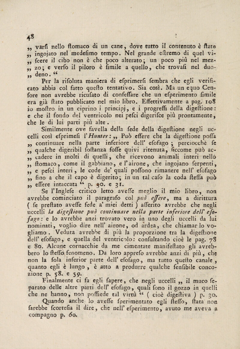 3, ingojato nel medefimo tempo. Nel grande eftremo di quel vi- 3, fcere il cibo non è che poco alterato; un poco più nel mez- 5, zo; e verfo il piloro è Amile a quello 9 che trovai! nel duo- 33 deno. 44 Per la rifoluta maniera di efprimerfi fernbra che egli verifi¬ cato abbia col fatto quefto tentativo. Sia così. Ma un equo Cen- fore non avrebbe ricufato di confeffare che un efperimento Amile era già flato pubblicato nel mio libro. Effettivamente a pag. i©8 io moftro in un ciprino i principi, e i progredì della digeftione: e che il fondo del ventricolo nei pcfci digerifce più prontamente , che le di lui parti più alte . Similmente ove favella della fede della digeftione negli uc¬ celli così efprimeA 1’ Hunter : „ Può effe re che la digeftione pofta 3, continuare nella parte inferiore dell’ efofago ; perciocché fc 3, qualche digeribil foftanza fofte quivi ritenuta, Accome può ac- 3, cadere in molti di quelli, che ricevono animali interi nello 35 ftomaco, come il gabbiano, e l’airone, che ingojano ferpenti, 3, e pefci interi, le code de’ quali poftono rimanere nell’ efofago 3, Ano a che il capo è digerito; in un tal cafo la coda fteffa può 3, edere intaccata 44 p. 30. e 31. Se l’Inglefe critico letto avefte meglio il mio libro, non avrebbe cominciato il paragrafo col può ejfere, ma a dirittura ( fe preftato avefte fede a’ miei detti ) aderito avrebbe che negli uccelli la digeritone può continuare nella parte inferiore deir efo¬ fago : e lo avrebbe anzi trovato vero in uno degli uccelli da lui nominati, voglio dire nell’ airone, od ardea, che chiamarlo vo¬ gliamo . Veduta avrebbe di più la proporzione tra la digeftione dell’ efofago, e quella del ventricolo: confutando cioè le pag. 78 e So. Alcune cornacchie da me cimentate manifeftato gli avreb¬ bero lo fteflò\ fenomeno. Da loro apprefo avrebbe anzi di più, che non la fola inferior parte dell’efofago, ma tutto quello canale, quanto egli è lungo , è atto a produrre qualche fenftbile conce¬ zione p. 58. e 59. Finalmente ci fa egli fapere, che negli uccelli „ il muco fé- parato delle altre parti dell’ efofago, quali fono il gozzo in quelli che ne hanno, noh poftiede tal virtù 44 ( cioè digeftiva ) p. 30. Qiiando anche lo avefte fperimentato egli ftefto, ftata non farebbe feortefta il dire , che nell5 efperimento, avuto me aveva a compagno p. 60.