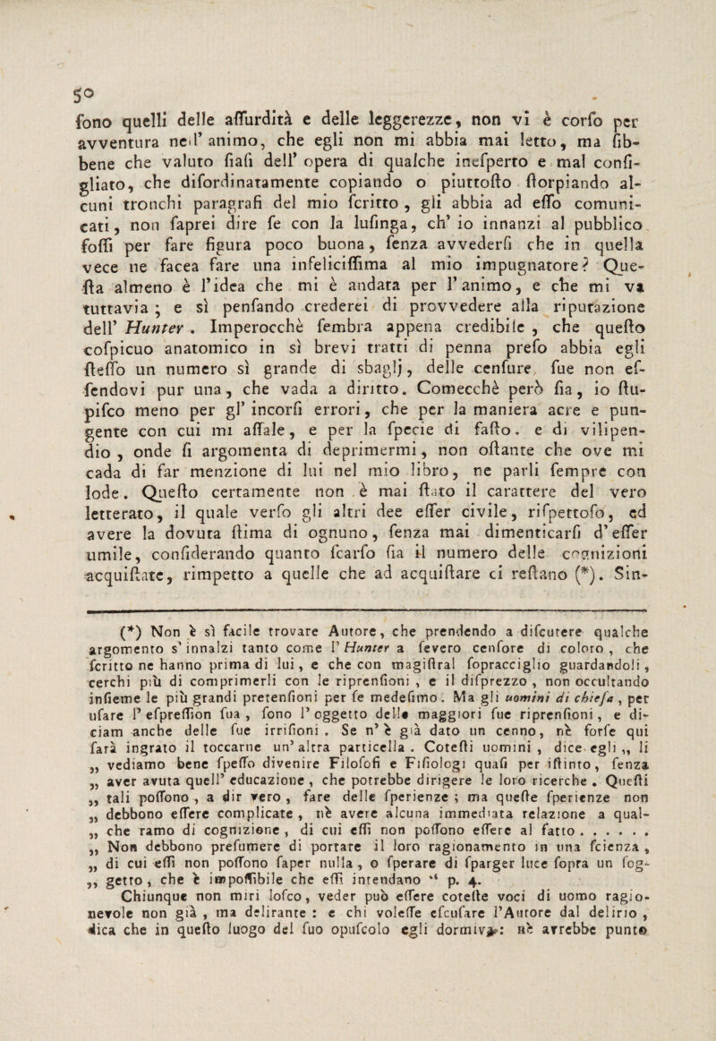 fono quelli delle affurdìtà e delle leggerezze, non vi è corfo per avventura nel’animo, che egli non mi abbia mai letto, ma fib~ bene che valuto fiali dell’ opera di qualche inefperto e mal confi¬ gliato, che difordinatamente copiando o piuttotto ttorpiando al¬ cuni tronchi paragrafi del mio fcritto , gli abbia ad effo comuni¬ cati, non faprei dire fe con la lufinga, eh’ io innanzi al pubblico foffi per fare figura poco buona, fenza avvederfi che in quella vece ne facea fare una infeliciflima ai mio impugnatore? Que¬ lla almeno è l’idea che mi è andata per l’animo, e che mi va tuttavia ; e sì penfando crederei di provvedere alla riputazione dell’ Munte? . Imperocché fembra appena credibile , che quetto cofpicuo anatomico in sì brevi tratti di penna prefo abbia egli fletto un numero sì grande di sbaglj, delle cenfure fue non ef- fendovi pur un3, che vada a diritto. Comecché però fia, io ttu- pifeo meno per gl’ incorfi errori, che per la maniera acre e pun¬ gente con cui mi affale, e per la fpccie di fatto. e di vilipen¬ dio, onde fi argomenta di deprimermi, non ottante che ove mi cada di far menzione di lui nel mio libro, ne parli femprc con lode. Quetto certamente non è mai flato il carattere del vero letterato, il quale verfo gli altri dee effer civile, rifpettofo, ed avere la dovuta ttima di ognuno, fenza mai dimenticarli d’effer umile, confiderando quanto fcarfo fia il numero delle cognizioni acquittatc, rimpetto a quelle che ad acquiftare ci reftano (*). Sin- (*) Non è sì facile trovare Autore, che prendendo a difeutere qualche argomento s'innalzi tanto come P Hunter a fevero cenfore di coloro, che fcritto ne hanno prima di lui, e che con magifiral fopracciglio guardandoli, cerchi piti di comprimerli con le riprenfioni , e il difprezzo , non occultando infietne le più grandi pretenfìoni per fe medefimo, Ma gli uomini di cbiefa , per ufare P efpreflìon fua , fono 1* oggetto dell* maggiori fue riprenfioni, e di¬ ciatti anche delle fue irrifioni . Se n5 è già dato un cenno, nè forfè qui farà ingrato il toccarne un’altra particella. Cotedi uomini, dice-egli „ li „ vediamo bene fpeflb divenire Filofofi e Fifiologi quafi per ifiinto, fenza „ aver avuta quell’ educazione, che potrebbe dirigere le loro ricerche . Quelli „ tali po(Tono , a dir vero , fare delle fperienze ; ma quelle fperienze non „ debbono effere complicate , nè avere alcuna immediata relazione a quai- „ che ramo di cognizione , di cui eftì non pedono effere al fatto. ,, Non debbono prefumere di portare il loro ragionamento in una feienza , „ di cui eflì non podono faper nulla , o fperare di fparger luce fopra un fog- ,, getto, che è imponìbile che effi intendano p. 4. Chiunque non miri lofeo, veder può edere coteile voci di uomo ragio¬ nevole non già , ma delirante : e chi voleffe efeufare PAtirore dal delirio , dica che in quello luogo del fuo opufcolo egli dormiva: nè avrebbe punt©