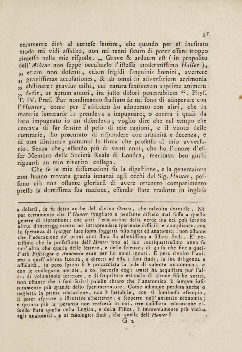 5T eeramcntc dirò al cortefe lettore, che quando per si inufitato modo mi vidi aflTalito, non mi tenni ficuro di poter efìTere troppo rimeffo nelle mie rifpofte. ,, Grave 8c arduum eft ( in proposto dell’ Albino non Teppe occultarlo Tideilo moderatiffimo Haller ), ,, etiam non dolenti, etiam frigidi fanguinis homini, avertere „ graviflimas accufationes, & ab omni in adverfarium acrimonia 3, ab (line re : gravius mihi, cui natura fentientem apprime animimi „ dedit, ut aprimi amori, ita juito dolori penetrabilem cc. Phyf. T. IV. Praef. Pur nondimanco ftudiato io mi fono di adoperare con . T Hunter, come per T addietro ho adoperato con altri, che in materie letterarie io prendeva a impugnare; o contra i quali da loro impugnato io mi difendeva ; voglio dire che nel tempo che cercava di far femore il pefo di mie ragioni, e il vuoto delle contrarie, ho procurato di rifondere con urbanità e decenza, e di non ifminuire giammai la dima che profdio al mio avveda¬ no. Senza che, eftendo più di venti anni, che ho Tenore d’ef- fer Membro della Società Reale di Londra, meritava ben giudi riguardi un mio riverito collega. Che fe le mie differtazioni fu la digedione, e la generazione non hanno trovata grazia innanzi agli occhi del Sig. Hunter, pof- fono ciò non odante gloriarfi di avere ottenuto compatimento predo la dottidìma fua nazione, edendo date tradotte in inglefe a dolerli , fe fu detto anche del divino Omero , che talvolta dormine . Nè par certamente che l5 Hunter fvegliato e penfante difeefo mai folte a quello genere di riprenfiom ; che anzi l’educazione della verde fua età può fervire altrui d’incoraggimento ad intraprendere fperienze difficili e complicate , con la fperanza di fparger luce fopra foggetti fifiologici ed anatomici , non ottante che l’educazione de* primi anni Hata fia alienilfima a fittàtti ttudj . E no- tilfimo che la profelfione dell5 Hunter fino al fuo ventiquattrefimo anno fu tutt’altra che quella delle lettere, e delle feienze ; di guifa che fino a quel¬ l’età Fifìologi4 e Anatomia eran per lui nomi ignoti . E pure rivolto l’ani¬ mo a quell’ultima facoltà, e diretti ad elfa i fuoi ttudj, la fua diligenza e attìduità , in poco fpazio fi è procacciata la lode di valente anatomico ; e con le confeguite notizie , e col foccorfo degli amici ha acquiftata pur l’al¬ tra di voluminofo fcrittore , e di feopritore eziandio di alcune tìfiche verità, non ottante che i fuoi fcritti palefin chiaro che l’anatomico è fempre infi¬ nitamente piò grande dello fperimentatore . Gome adunque perdura anche o negletta la prima educazione , non è fperabile , con sì luminofo efempio , il poter afpirare a iftruttive efperienze , e feoperte nell’animale economia; e quanto più la fperanza non crefcerà in noi , ove cofiffatra educazione ef- fendo fiata quella della Logica, e della Fifica, è immenfamente più vicina agli anatomici , e ai fifiologici fìudj , che quella dell’ Hunter ? G 2