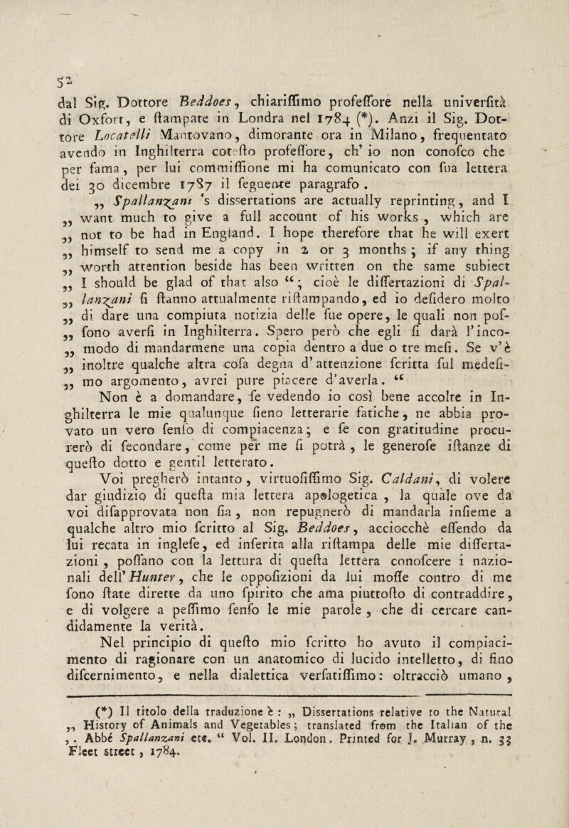 s* dal Sig. Dottore Beddoes, chiariflimo profettbre nella univerfità di Oxfort, e (lampare in Londra nel 1784 (*). Anzi il Sig. Dot¬ tore Locateliì Mantovano, dimorante ora in Milano, frequentato avendo in Inghilterra coretto proiettore, eh’ io non conofco che per fama, per lui committìone mi ha comunicato con fna lettera dei 30 dicembre 1787 il feguente paragrafo . ,, Spallanzani 's dissertations are actually reprinting, and I „ want much to give a full account of his Works , which are not to be had inEngìand. I hope therefore that he wilì exert himself to send me a copy in 2 or 5 months ; if any thing , worth attention beside has been written on thè same subiect , I shotild be glad of that also u ; cioè le differtazionì di Spai- 33 lantani fi Hanno attualmente riftampando, ed io defidero molto „ di dare una compiuta notizia delle fu e opere, le quali non pof- ,, fono averli in Inghilterra. Spero però che egli fi darà l’inco- „ modo di mandarmene una copia dentro a due o tre mefi. Se v’è 5, inoltre qualche altra cofa degna d’attenzione fcritta fui medefi- 3, mo argomento, avrei pure piacere d’averla. u Non è a domandare, fe vedendo io così bene accolte in In¬ ghilterra le mie qualunque fieno letterarie fatiche, ne abbia pro¬ vato un vero fenlo di compiacenza; e fe con gratitudine procu¬ rerò di fecondare, come per me fi potrà, le generofe iftanze di quello dotto e gentil letterato. Voi pregherò intanto , virtuofittìmo Sig. Caldani, di volere dar giudizio di quella mia lettera ap®iogetica , la quale ove da voi difapprovata non fia , non repugnerò di mandarla infieme a qualche altro mio fcritto al Sig. Beddoes, acciocché eflendo da lui recata in inglefe, ed inferita alla rittampa delle mie ditterta- zioni , pollano con la lettura di quella lettera conofcere i nazio¬ nali dell’ Hunter, che le oppofizioni da lui motte contro di me fono Hate dirette da uno fpirito che ama piuttofto di contraddire, e di volgere a pettirno fenfo le mie parole , che di cercare can¬ didamente la verità. Nel principio di quello mio fcritto ho avuto il compiaci¬ mento di ragionare con un anatomico di lucido intelletto, di fino difeernimento, e nella dialettica verfatittìmo: oltracciò umano , (*) Il titolo della traduzione è : „ Dissertations relative to thè Naturai History of AnimaJs and Vegetabìes; translated from thè Italian of thè ,. Abbé Spallanzani etf. u Voi. IL London. Fnnted for J. Murray , n. gg Fieet Street, 1784.