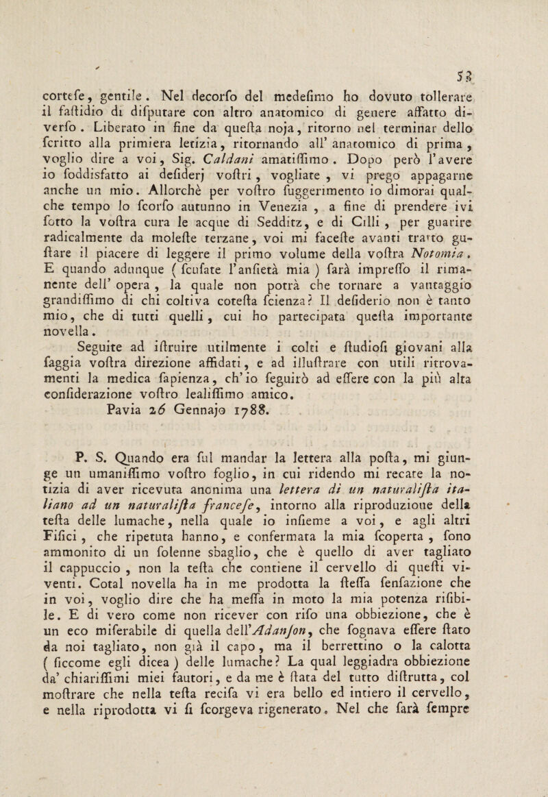 cortefe, gentile . Nel decorfo del medefimo ho dovuto tollerare il faflidio di difputare con altro anatomico di genere affatto di¬ ve rfo . Liberato in fine da queAa noja, ritorno nel terminar dello fcritto alla primiera letizia, ritornando all’ anatomico di prima , voglio dire a voi, Sig. Caldani amatiffimo , Dopo però f avere 10 foddisfatto ai defiderj vofiri , vogliate , vi prego appagarne anche un mio. Allorché per vottro fuggenmento io dimorai qual¬ che tempo lo fcorfo autunno in Venezia , a fine di prendere ivi fiotto la vottra cura le acque di Sedditz, e di Olii , per guarire radicalmente da moiette terzane, voi mi facette avanti tratto gu¬ fi are il piacere di leggere il primo volume della vottra Notomia. E quando adunque ( ficufate l’anfietà mia ) farà ini pretto il rima¬ nente dell’opera, la quale non potrà che tornare a vantaggio grandiflìmo di chi coltiva cotetta faenza? Il defiderio non è tanto mio, che di tutti quelli, cui ho partecipata quella importante novella. Seguite ad ittruire utilmente i colti e fiudiofi giovani alla faggia vottra direzione affidati, e ad illuttrare con utili ritrova¬ menti la medica fiapienza, ch’io feguirò ad e fiere con la più alta confiderazione vottro lealiffimo amico. Pavia z6 Gennajo 1788. 1 • ' * x ' . ' . ■, .. i P. S. Quando era fiul mandar la lettera alla pofta, mi giun¬ ge un umaniffimo vottro foglio, in cui ridendo mi recate la no¬ tizia di aver ricevuta anonima una lettera dì un naturalifta ita¬ liano ad un naturalifla francefe, intorno alla riproduzione della tetta delle lumache, nella quale io infieme a voi, e agli altri Filici , che ripetuta hanno, e confermata la mia ficoperta , fono ammonito di un (bienne sbaglio, che è quello di aver tagliato 11 cappuccio , non la tetta che contiene il cervello di quetti vi¬ venti. Cotal novella ha in me prodotta la fletta fenfazione che in voi, voglio dire che ha metta in moto la mia potenza rifibi- le. E di vero come non ricever con rifo una obbiezione, che è un eco miferabile di quella dell'Adanjon^ che fognava effere flato da noi tagliato, non già il capo, ma il berrettino o la calotta ( ficcome egli dicea ) delle lumache? La qual leggiadra obbiezione da’ chiariflimi miei fautori, e da me è fiata del tutto diftrutta, col mottrare che nella tetta recifa vi era bello ed intiero il cervello, e nella riprodotta vi fi fcorgeva rigenerato . Nel che farà fiemprc