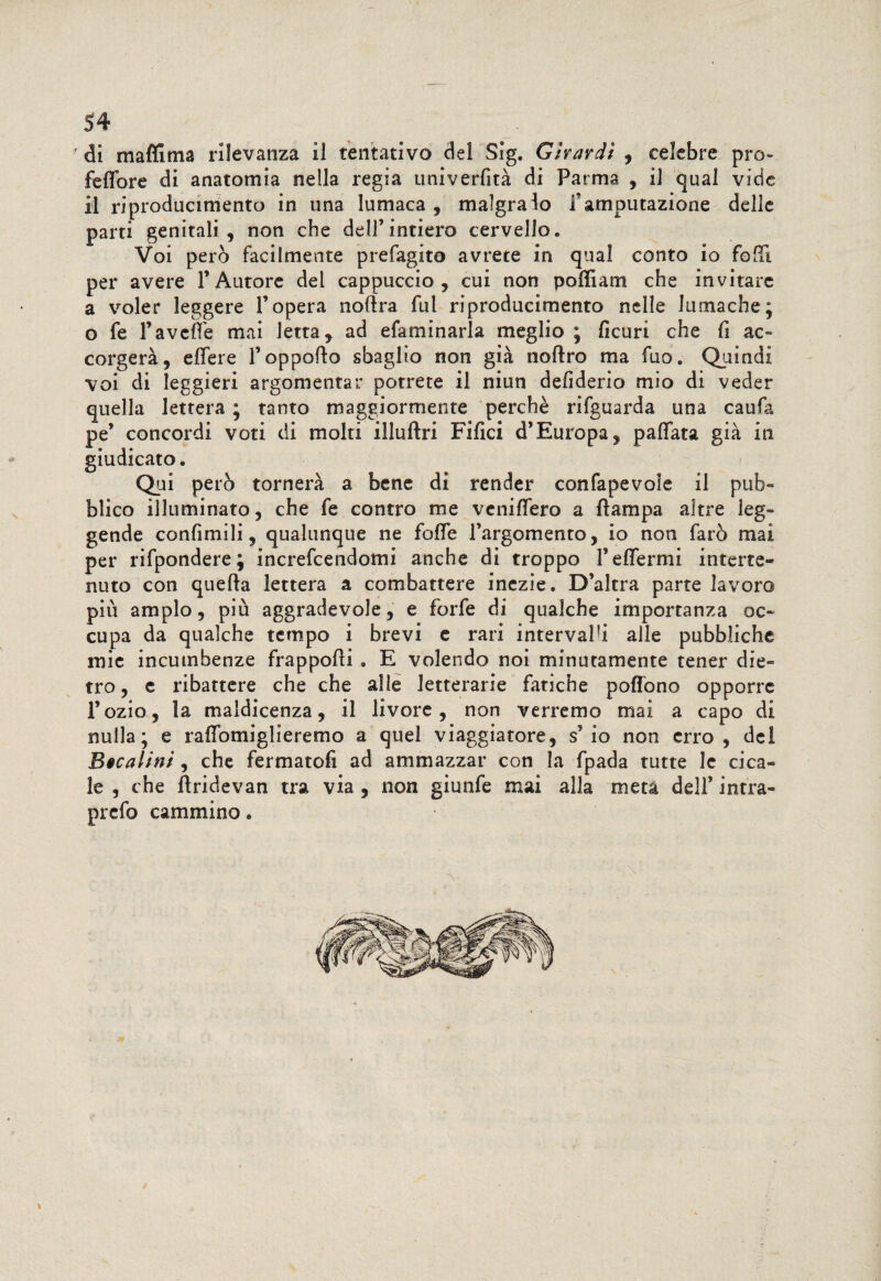 di m affi ma rilevanza ii tentativo del Sig. Girardi , celebre prò- feffore di anatomia nella regia univerfità di Parma , il qual vide il riproducimelo in una lumaca , malgrado i*amputazione delie parti genitali, non che dell’intiero cervello. Voi però facilmente prefagito avrete in qual conto io folli per avere l’Autore del cappuccio, cui non poffiam che invitare a voler leggere l’opera noflra fui riproducimelo nelle lumache; o fe Favelle mai letta, ad efaminarìa meglio ; ficuri che fi ac¬ corgerà, effere l’oppofto sbaglio non già noftro ma fuo. Quindi voi di leggieri argomentar potrete il niun defiderio mio di veder quella lettera ; tanto maggiormente perchè rifguarda una caufa pe’ concordi voti di molti illuftri Filici d’Europa, pallata già in giudicato. Qui però tornerà a bene di render confapevoie ii pub¬ blico illuminato, che fe contro me vcnilfero a Pampa altre leg¬ gende confimili, qualunque ne folle l’argomento, io non farò mai per rifpondere; increfcendomi anche di troppo Feffermi interré- nuto con quella lettera a combattere inezie. D’altra parte lavoro piu ampio, più aggradevole, e forfè di qualche importanza oc¬ cupa da qualche tempo i brevi e rari intervalfi alle pubbliche mie incumbenze frappolli . E volendo noi minutamente tener die¬ tro, c ribattere che che alle letterarie fatiche poflono opporre l’ozio, la maldicenza, il livore, non verremo mai a capo di nulla; e ralfomiglieremo a quel viaggiatore, s5 io non erro, del Bicalini, che fermatoli ad ammazzar con la fpada tutte le cica¬ le , che Àridevan tra via , non giunfe mai alla metà dell’ intra- prefo cammino.