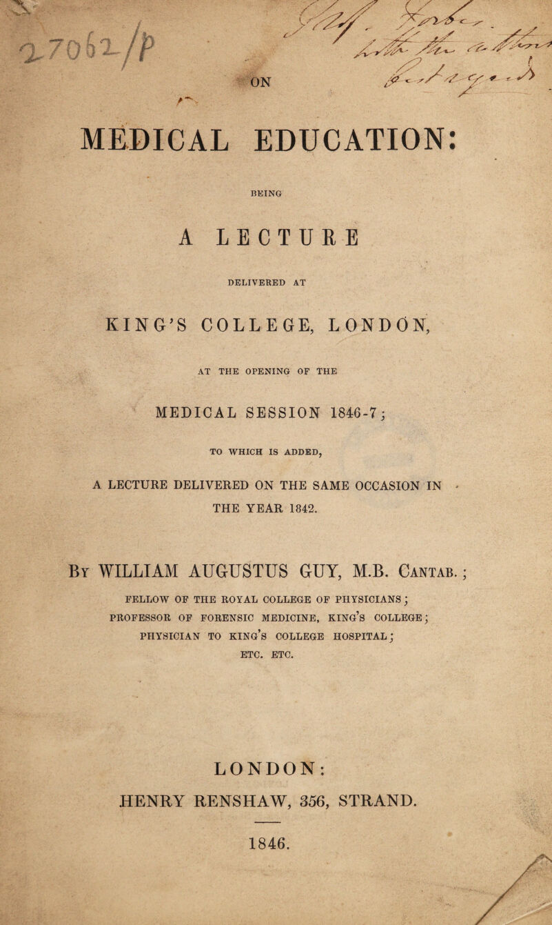 MEDICAL EDUCATION: BEING A LECTURE DELIVERED AT KING’S COLLEGE, LONDON, AT THE OPENING OF THE MEDICAL SESSION 1846-7; TO WHICH IS ADDED, A LECTURE DELIVERED ON THE SAME OCCASION IN * THE YEAR 1842. By WILLIAM AUGUSTUS GUY, M.B. Cantab. ; FELLOW OF THE ROYAL COLLEGE OF PHYSICIANS j PROFESSOR OF FORENSIC MEDICINE, KING’S COLLEGE; PHYSICIAN TO KING’S COLLEGE HOSPITAL; ETC. ETC. LONDON: HENRY RENSHAW, 356, STRAND. 1846.