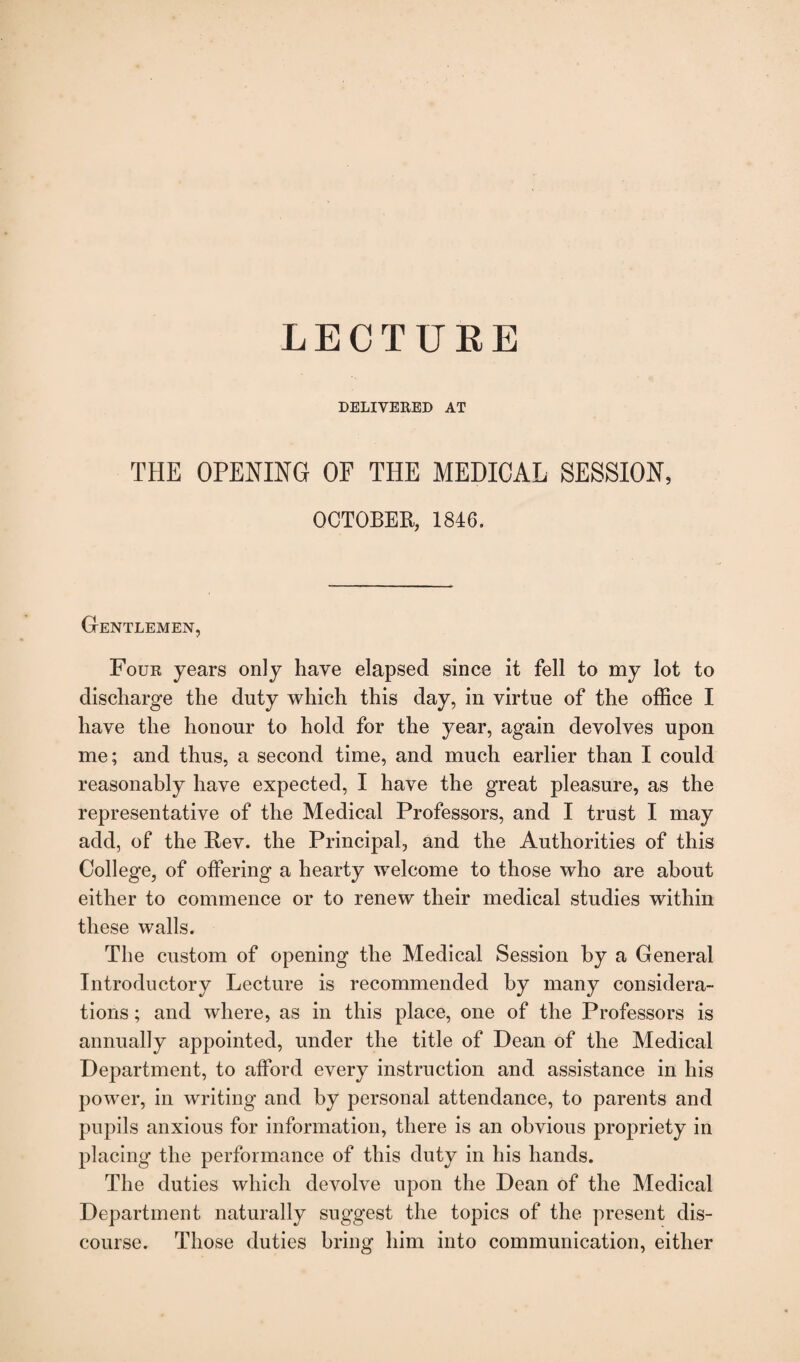 LECTURE DELIVERED AT THE OPENING OF THE MEDICAL SESSION, OCTOBER, 1846. Gentlemen, Four years only have elapsed since it fell to my lot to discharge the duty which this day, in virtue of the office I have the honour to hold for the year, again devolves upon me; and thus, a second time, and much earlier than I could reasonably have expected, I have the great pleasure, as the representative of the Medical Professors, and I trust I may add, of the Rev. the Principal, and the Authorities of this College, of offering a hearty welcome to those who are about either to commence or to renew their medical studies within these walls. The custom of opening the Medical Session by a General Introductory Lecture is recommended by many considera¬ tions ; and where, as in this place, one of the Professors is annually appointed, under the title of Dean of the Medical Department, to afford every instruction and assistance in his power, in writing and by personal attendance, to parents and pupils anxious for information, there is an obvious propriety in placing the performance of this duty in his hands. The duties which devolve upon the Dean of the Medical Department naturally suggest the topics of the present dis¬ course. Those duties bring him into communication, either