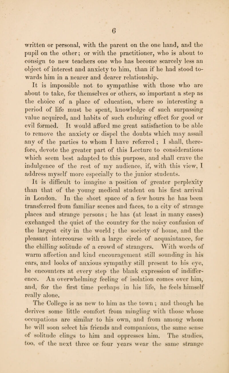 written or personal, with the parent on the one hand, and the pupil on the other; or with the practitioner, who is about to consign to new teachers one who has become scarcely less an object of interest and anxiety to him, than if he had stood to¬ wards him in a nearer and dearer relationship. It is impossible not to sympathise with those who are about to take, for themselves or others, so important a step as the choice of a place of education, where so interesting a period of life must be spent, knowledge of such surpassing value acquired, and habits of such enduring effect for good or evil formed. It would afford me great satisfaction to be able to remove the anxiety or dispel the doubts which may assail any of the parties to whom I have referred ; I shall, there¬ fore, devote the greater part of this Lecture to considerations which seem best adapted to this purpose, and shall crave the indulgence of the rest of my audience, if, with this view, I address myself more especially to the junior students. It is difficult to imagine a position of greater perplexity than that of the young medical student on his first arrival in London. In the short space of a few hours he has been transferred from familiar scenes and faces, to a city of strange places and strange persons; he has (at least in many cases) exchanged the quiet of the country for the noisy confusion of the largest city in the world ; the society of home, and the pleasant intercourse with a large circle of acquaintance, for the chilling solitude of a crowd of strangers. With words of warm affection and kind encouragement still sounding in his ears, and looks of anxious sympathy still present to his eye, he encounters at every step the blank expression of indiffer¬ ence. An overwhelming feeling of isolation comes over him, and, for the first time perhaps in his life, he feels himself really alone. The College is as new to him as the town; and though he derives some little comfort from mingling with those whose occupations are similar to his own, and from among whom he will soon select his friends and companions, the same sense of solitude clings to him and oppresses him. The studies, too, of the next three or four years wear the same strange