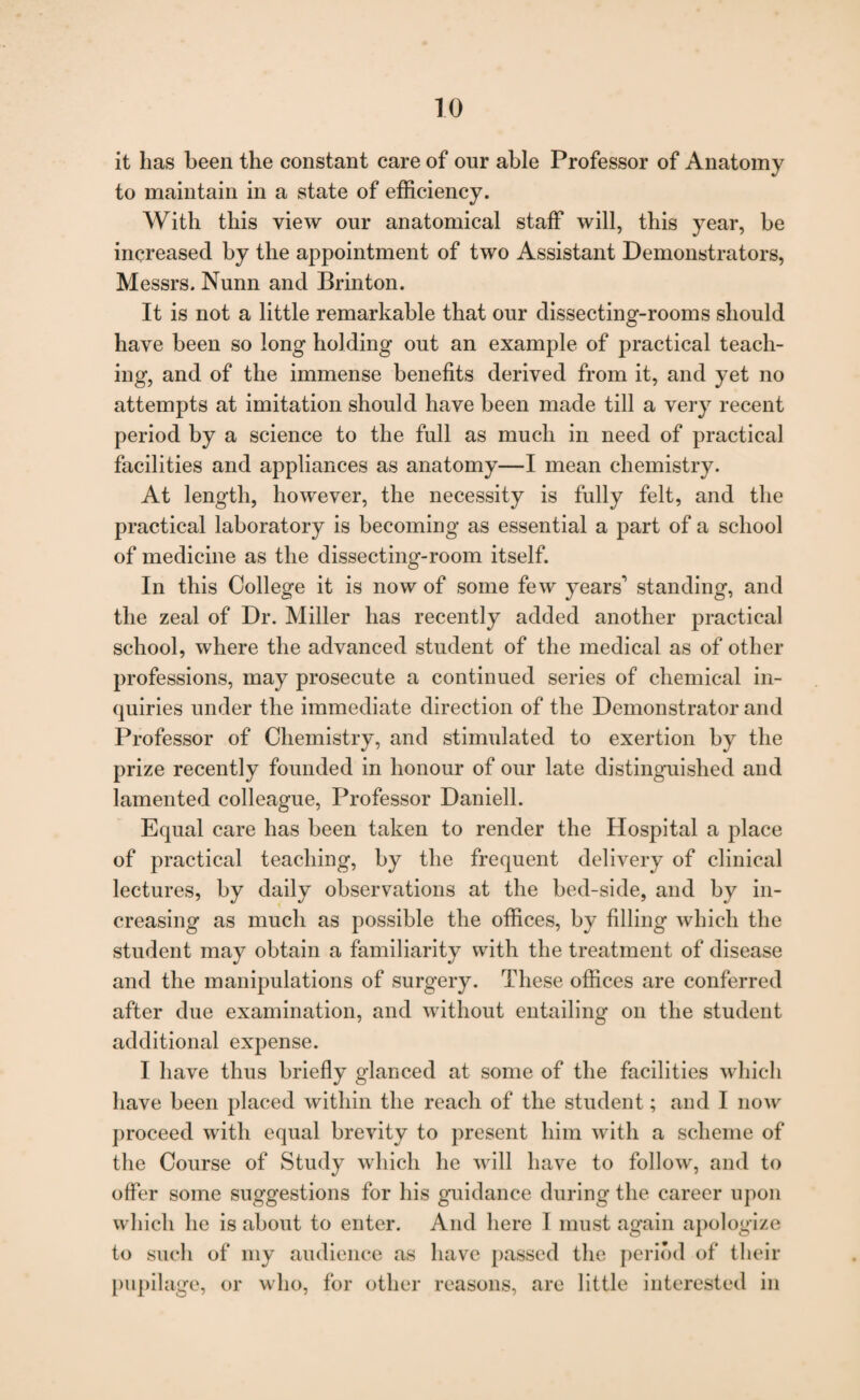 TO it has been the constant care of our able Professor of Anatomy to maintain in a state of efficiency. With this view our anatomical staff will, this year, be increased by the appointment of two Assistant Demonstrators, Messrs. Nunn and Brinton. It is not a little remarkable that our dissecting-rooms should have been so long holding out an example of practical teach¬ ing, and of the immense benefits derived from it, and yet no attempts at imitation should have been made till a very recent period by a science to the full as much in need of practical facilities and appliances as anatomy—I mean chemistry. At length, however, the necessity is fully felt, and the practical laboratory is becoming as essential a part of a school of medicine as the dissecting-room itself. In this College it is now of some few years1 standing, and the zeal of Dr. Miller has recently added another practical school, where the advanced student of the medical as of other professions, may prosecute a continued series of chemical in¬ quiries under the immediate direction of the Demonstrator and Professor of Chemistry, and stimulated to exertion by the prize recently founded in honour of our late distinguished and lamented colleague, Professor Daniell. Equal care has been taken to render the Hospital a place of practical teaching, by the frequent delivery of clinical lectures, by daily observations at the bed-side, and by in¬ creasing as much as possible the offices, by filling which the student may obtain a familiarity with the treatment of disease and the manipulations of surgery. These offices are conferred after due examination, and without entailing on the student additional expense. I have thus briefly glanced at some of the facilities which have been placed within the reach of the student; and I now proceed with equal brevity to present him with a scheme of the Course of Study which he will have to follow, and to offer some suggestions for his guidance during the career upon which he is about to enter. And here I must again apologize to such of my audience as have passed the period of their pupilage, or who, for other reasons, are little interested in