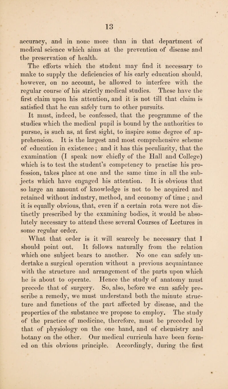 accuracy, and in none more than in that department of medical science which aims at the prevention of disease and the preservation of health. The efforts which the student may find it necessary to make to supply the deficiencies of his early education should, however, on no account, be allowed to interfere with the regular course of his strictly medical studies. These have the first claim upon his attention, and it is not till that claim is satisfied that he can safely turn to other pursuits. It must, indeed, be confessed, that the programme of the studies which the medical pupil is bound by the authorities to pursue, is such as, at first sight, to inspire some degree of ap¬ prehension. It is the largest and most comprehensive scheme of education in existence; and it has this peculiarity, that the examination (I speak now chiefly of the Hall and College) which is to test the student’s competency to practise his pro¬ fession, takes place at one and the same time in all the sub¬ jects which have engaged his attention. It is obvious that so large an amount of knowledge is not to be acquired and retained without industry, method, and economy of time ; and it is equally obvious, that, even if a certain rota were not dis¬ tinctly prescribed by the examining bodies, it would be abso¬ lutely necessary to attend these several Courses of Lectures in some regular order. What that order is it will scarcely be necessary that I should point out. It follows naturally from the relation which one subject bears to another. No one can safely un¬ dertake a surgical operation without a previous acquaintance with the structure and arrangement of the parts upon which he is about to operate. Hence the study of anatomy must precede that of surgery. So, also, before we can safely pre¬ scribe a remedy, we must understand both the minute struc¬ ture and functions of the part affected by disease, and the properties of the substance we propose to employ. The study of the practice of medicine, therefore, must be preceded by that of physiology on the one hand, and of chemistry and botany on the other. Our medical curricula have been form¬ ed on this obvious principle. Accordingly, during the first