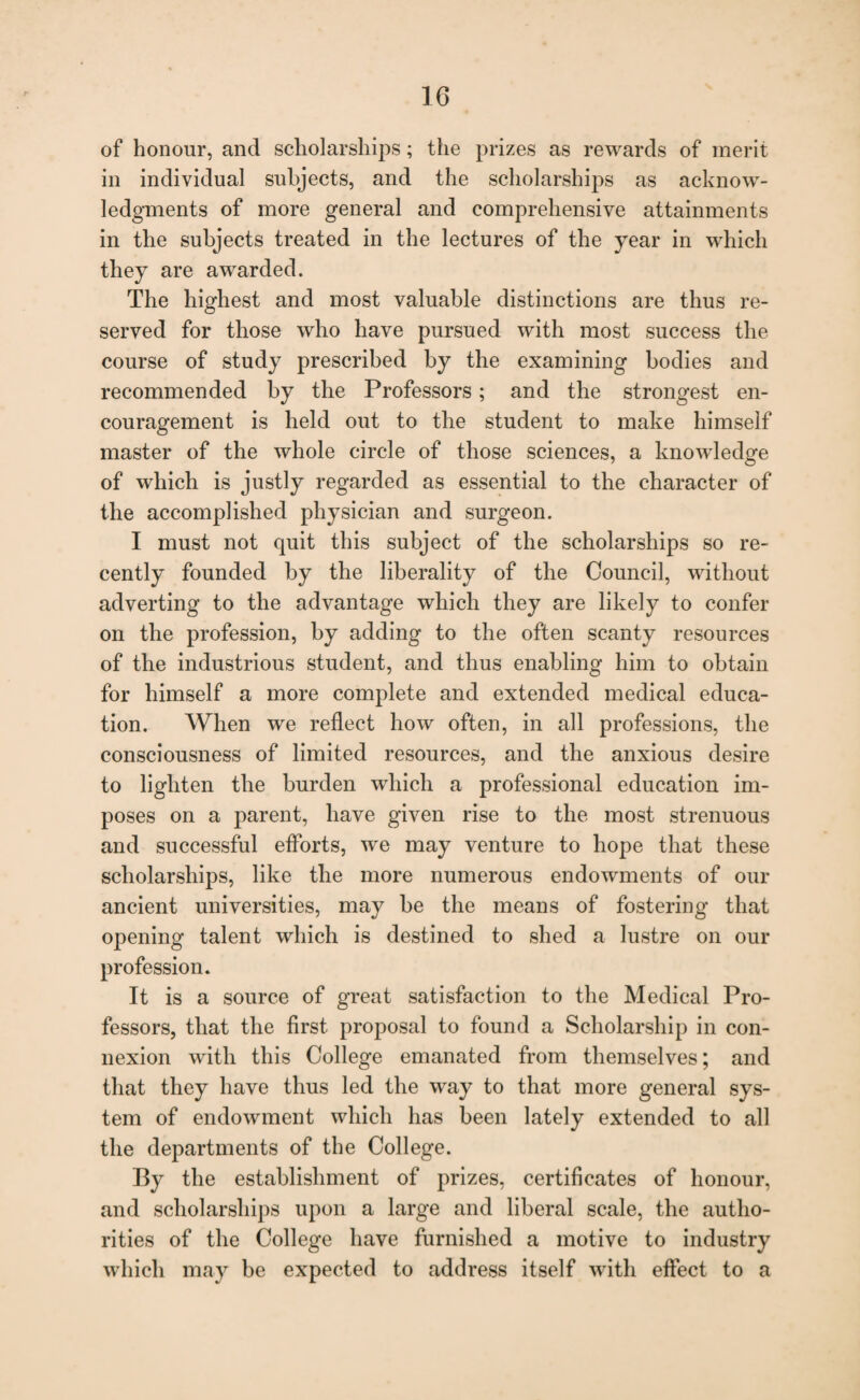 of honour, and scholarships; the prizes as rewards of merit in individual subjects, and the scholarships as acknow¬ ledgments of more general and comprehensive attainments in the subjects treated in the lectures of the year in which they are awarded. The highest and most valuable distinctions are thus re¬ served for those who have pursued with most success the course of study prescribed by the examining bodies and recommended by the Professors; and the strongest en¬ couragement is held out to the student to make himself master of the whole circle of those sciences, a knowledge of which is justly regarded as essential to the character of the accomplished physician and surgeon. I must not quit this subject of the scholarships so re¬ cently founded by the liberality of the Council, without adverting to the advantage which they are likely to confer on the profession, by adding to the often scanty resources of the industrious student, and thus enabling him to obtain for himself a more complete and extended medical educa¬ tion. When we reflect how often, in all professions, the consciousness of limited resources, and the anxious desire to lighten the burden which a professional education im¬ poses on a parent, have given rise to the most strenuous and successful efforts, we may venture to hope that these scholarships, like the more numerous endowments of our ancient universities, may be the means of fostering that opening talent which is destined to shed a lustre on our profession. It is a source of great satisfaction to the Medical Pro¬ fessors, that the first proposal to found a Scholarship in con¬ nexion with this College emanated from themselves; and that they have thus led the way to that more general sys¬ tem of endowment which has been lately extended to all the departments of the College. By the establishment of prizes, certificates of honour, and scholarships upon a large and liberal scale, the autho¬ rities of the College have furnished a motive to industry which may be expected to address itself with effect to a