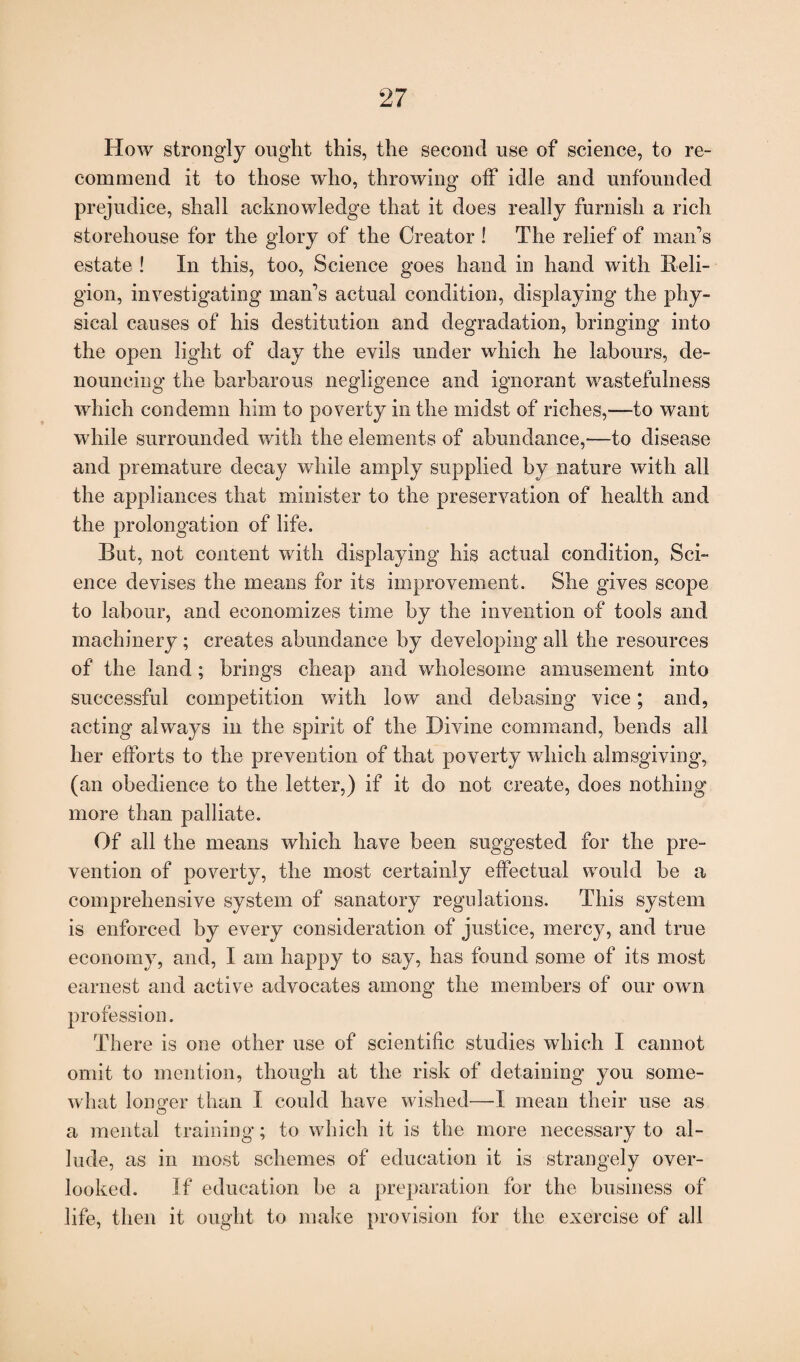 How strongly ought this, the second use of science, to re¬ commend it to those who, throwing off idle and unfounded prejudice, shall acknowledge that it does really furnish a rich storehouse for the glory of the Creator ! The relief of maids estate ! In this, too, Science goes band in hand with Reli¬ gion, investigating man’s actual condition, displaying the phy¬ sical causes of his destitution and degradation, bringing into the open light of day the evils under which he labours, de¬ nouncing the barbarous negligence and ignorant wastefulness which condemn him to poverty in the midst of riches,—to want while surrounded with the elements of abundance,—to disease and premature decay while amply supplied by nature with all the appliances that minister to the preservation of health and the prolongation of life. But, not content with displaying his actual condition, Sci¬ ence devises the means for its improvement. She gives scope to labour, and economizes time by the invention of tools and machinery ; creates abundance by developing all the resources of the land; brings cheap and wholesome amusement into successful competition with low and debasing vice; and, acting always in the spirit of the Divine command, bends all her efforts to the prevention of that poverty which almsgiving, (an obedience to the letter,) if it do not create, does nothing more than palliate. Of all the means which have been suggested for the pre¬ vention of poverty, the most certainly effectual would be a comprehensive system of sanatory regulations. This system is enforced by every consideration of justice, mercy, and true economy, and, I am happy to say, has found some of its most earnest and active advocates among the members of our own profession. There is one other use of scientific studies which I cannot omit to mention, though at the risk of detaining you some¬ what Ion o’er than I could have wished—I mean their use as o a mental training; to which it is the more necessary to al¬ lude, as in most schemes of education it is strangely over¬ looked. If education be a preparation for the business of life, then it ought to make provision for the exercise of all