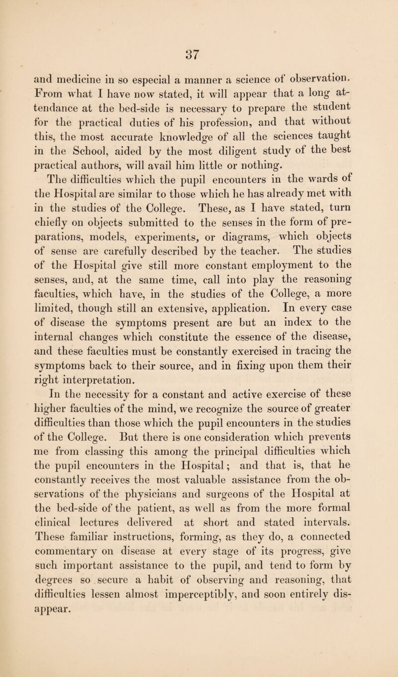 and medicine in so especial a manner a science of observation. From what I have now stated, it will appear that a long at¬ tendance at the bed-side is necessary to prepare the student for the practical duties of his profession, and that without this, the most accurate knowledge of all the sciences taught in the School, aided by the most diligent study of the best practical authors, will avail him little or nothing. The difficulties which the pupil encounters in the wards of the Hospital are similar to those which he has already met with in the studies of the College. These, as I have stated, turn chiefly on objects submitted to the senses in the form of pre¬ parations, models, experiments, or diagrams, which objects of sense are carefully described by the teacher. The studies of the Hospital give still more constant employment to the senses, and, at the same time, call into play the reasoning faculties, which have, in the studies of the College, a more limited, though still an extensive, application. In every case of disease the symptoms present are but an index to the internal changes which constitute the essence of the disease, and these faculties must be constantly exercised in tracing the symptoms back to their source, and in fixing upon them their right interpretation. In the necessity for a constant and active exercise of these higher faculties of the mind, we recognize the source of greater difficulties than those which the pupil encounters in the studies of the College. But there is one consideration which prevents me from classing this among the principal difficulties which the pupil encounters in the Hospital; and that is, that he constantly receives the most valuable assistance from the ob¬ servations of the physicians and surgeons of the Hospital at the bed-side of the patient, as well as from the more formal clinical lectures delivered at short and stated intervals. These familiar instructions, forming, as they do, a connected commentary on disease at every stage of its progress, give such important assistance to the pupil, and tend to form by degrees so secure a habit of observing and reasoning, that difficulties lessen almost imperceptibly, and soon entirely dis¬ appear.