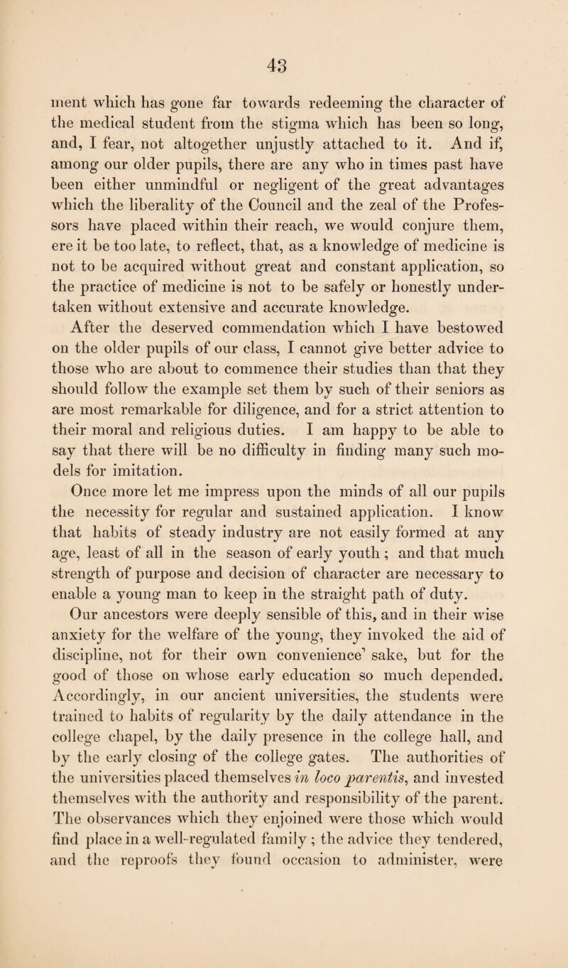 ment which has gone far towards redeeming the character of the medical student from the stigma which has been so long, and, I fear, not altogether unjustly attached to it. And if, among our older pupils, there are any who in times past have been either unmindful or negligent of the great advantages which the liberality of the Council and the zeal of the Profes¬ sors have placed within their reach, we would conjure them, ere it be too late, to reflect, that, as a knowledge of medicine is not to be acquired without great and constant application, so the practice of medicine is not to be safely or honestly under¬ taken without extensive and accurate knowledge. After the deserved commendation which I have bestowed on the older pupils of our class, I cannot give better advice to those who are about to commence their studies than that they should follow the example set them by such of their seniors as are most remarkable for diligence, and for a strict attention to their moral and religious duties. I am happy to be able to say that there will be no difficulty in finding many such mo¬ dels for imitation. Once more let me impress upon the minds of all our pupils the necessity for regular and sustained application. I know that habits of steady industry are not easily formed at any age, least of all in the season of early youth ; and that much strength of purpose and decision of character are necessary to enable a young man to keep in the straight path of duty. Our ancestors were deeply sensible of this, and in their wise anxiety for the welfare of the young, they invoked the aid of discipline, not for their own convenience1 sake, but for the good of those on whose early education so much depended. Accordingly, in our ancient universities, the students were trained to habits of regularity by the dally attendance in the college chapel, by the daily presence in the college hall, and by the early closing of the college gates. The authorities of the universities placed themselves in loco parentis, and invested themselves with the authority and responsibility of the parent. The observances which they enjoined were those which would find place in a well-regulated family; the advice they tendered, and the reproofs they found occasion to administer, were