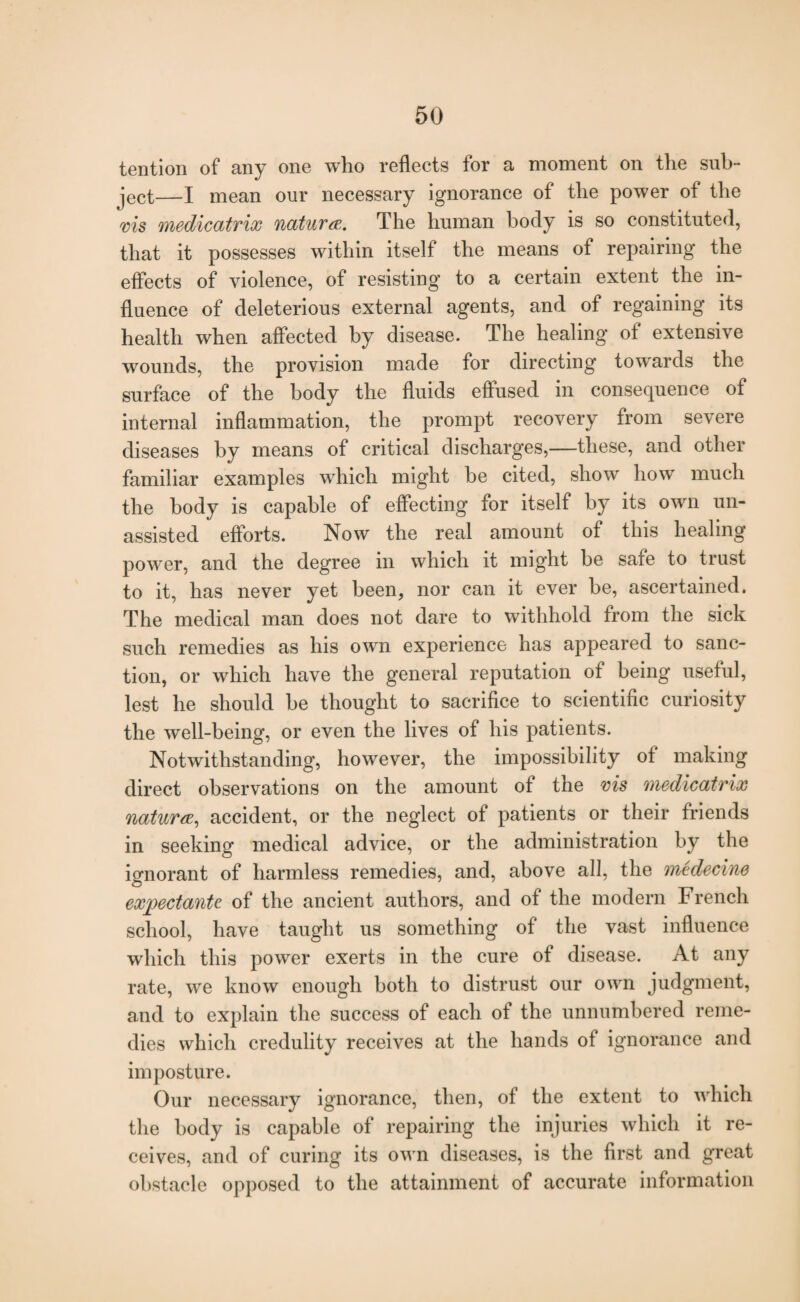 tention of any one who reflects for a moment on the sub¬ ject—I mean our necessary ignorance of the power of the ms medicatrix naturae. The human body is so constituted, that it possesses within itself the means of repairing the effects of violence, of resisting to a certain extent the in¬ fluence of deleterious external agents, and of regaining its health when affected by disease. The healing of extensive wounds, the provision made for directing towards the surface of the body the fluids effused in consequence of internal inflammation, the prompt recovery from severe diseases by means of critical discharges,—these, and other familiar examples which might be cited, show how much the body is capable of effecting for itself by its own un¬ assisted efforts. Now the real amount of this healing power, and the degree in which it might he safe to trust to it, has never yet been, nor can it ever be, ascertained. The medical man does not dare to withhold from the sick such remedies as his own experience has appeared to sanc¬ tion, or which have the general reputation of being useful, lest he should he thought to sacrifice to scientific curiosity the well-being, or even the lives of his patients. Notwithstanding, however, the impossibility of making direct observations on the amount of the ms medicatrix naturae, accident, or the neglect of patients or their friends in seeking medical advice, or the administration by the ignorant of harmless remedies, and, above all, the medecine expectante of the ancient authors, and of the modern French school, have taught us something of the vast influence which this power exerts in the cure of disease. At any rate, we know enough both to distrust our own judgment, and to explain the success of each of the unnumbered reme¬ dies which credulity receives at the hands of ignorance and imposture. Our necessary ignorance, then, of the extent to which the body is capable of repairing the injuries which it re¬ ceives, and of curing its own diseases, is the first and great obstacle opposed to the attainment of accurate information