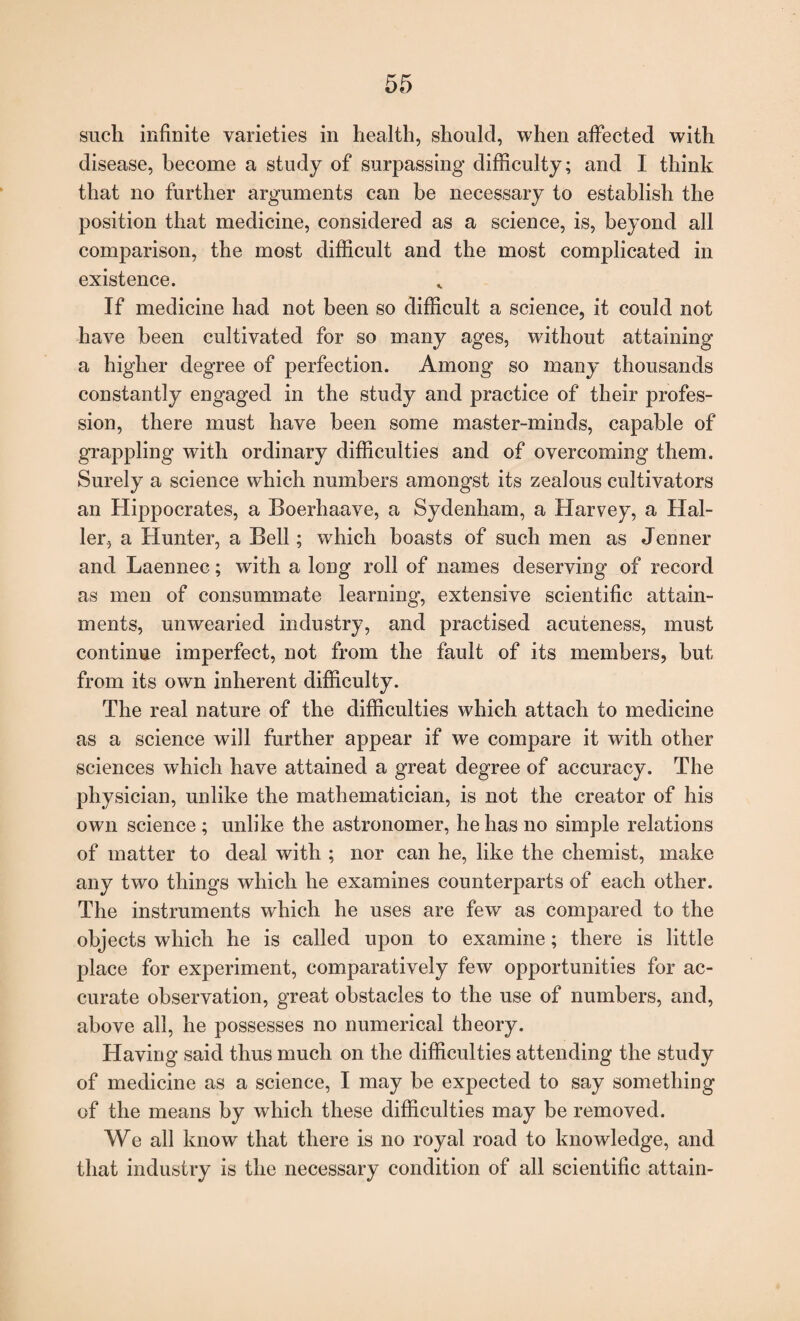 such infinite varieties in health, should, when affected with disease, become a study of surpassing difficulty; and I think that no further arguments can he necessary to establish the position that medicine, considered as a science, is, beyond all comparison, the most difficult and the most complicated in existence. If medicine had not been so difficult a science, it could not have been cultivated for so many ages, without attaining a higher degree of perfection. Among so many thousands constantly engaged in the study and practice of their profes¬ sion, there must have been some master-minds, capable of grappling with ordinary difficulties and of overcoming them. Surely a science which numbers amongst its zealous cultivators an Hippocrates, a Boerhaave, a Sydenham, a Harvey, a Hal¬ ler, a Hunter, a Bell; which boasts of such men as Jenner and Laennec; with a long roll of names deserving' of record as men of consummate learning, extensive scientific attain¬ ments, unwearied industry, and practised acuteness, must continue imperfect, not from the fault of its members, but from its own inherent difficulty. The real nature of the difficulties which attach to medicine as a science will further appear if we compare it with other sciences which have attained a great degree of accuracy. The physician, unlike the mathematician, is not the creator of his own science ; unlike the astronomer, he has no simple relations of matter to deal with ; nor can he, like the chemist, make any two things which he examines counterparts of each other. The instruments which he uses are few as compared to the objects which he is called upon to examine; there is little place for experiment, comparatively few opportunities for ac¬ curate observation, great obstacles to the use of numbers, and, above all, he possesses no numerical theory. Having said thus much on the difficulties attending the study of medicine as a science, I may be expected to say something of the means by which these difficulties may be removed. We all know that there is no royal road to knowledge, and that industry is the necessary condition of all scientific attain-