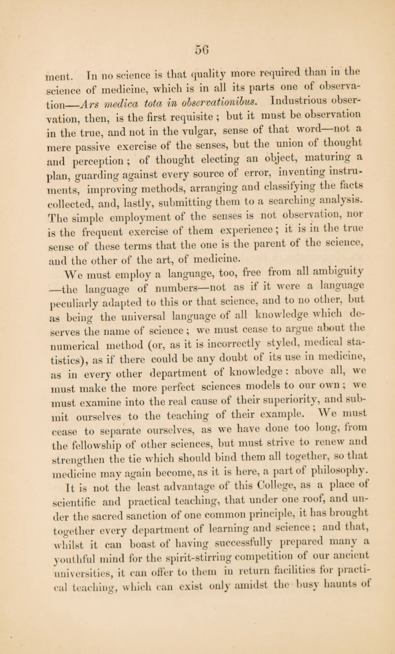 merit. In no science is that quality more required than in the science of medicine, which is in all its parts one of observa¬ tion_Ars medica tota in obsermtionibus. Industrious obser¬ vation, then, is the first requisite ; but it must he observation in the true, and not in the vulgar, sense of that word not a mere passive exercise of the senses, hut the union of thought and perception ; of thought electing an object, maturing a plan, guarding against every source of error, inventing instru¬ ments, improving methods, arranging and classifying the facts collected, and, lastly, submitting them to a searching analysis. The simple employment of the senses is not observation, noi is the frequent exercise of them experience; it is in the true sense of these terms that the one is the parent of the science, and the other of the art, of medicine. We must employ a language, too, free from all ambiguity —the language of numbers-—not as it it were a language peculiarly adapted to this or that science, and to no otliei, but as being the universal language of all knowledge which de¬ serves the name of science; we must cease to argue about the numerical method (or, as it is incorrectly styled, medical sta¬ tistics), as if there could be any doubt of its use in medicine, as in every other department of knowledge : above all, we must make the more perfect sciences models to our own; we must examine into the real cause of their superiority, and sub¬ mit ourselves to the teaching of their example. AVe must cease to separate ourselves, as we have done too long, liom the fellowship of other sciences, but must strive to renew and strengthen the tie which should bind them all together, so that medicine may again become, as it is here, a part of philosophy. It is not the least advantage of this College, as a place of scientific and practical teaching, that under one roof, and un¬ der the sacred sanction of one common principle, it has brought together every department of learning and science; and that, whilst it can boast of having successfully prepared many a youthful mind for the spirit-stirring competition of our ancient universities, it can offer to them in return facilities for practi¬ cal teaching, which can exist only amidst the bus\ haunts of