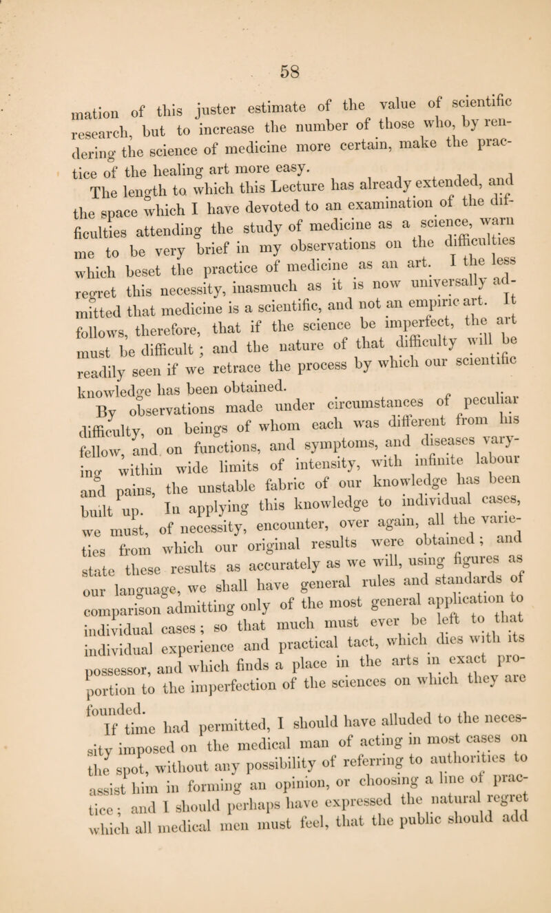 mation of this juster estimate of the value of scienti c research, hut to increase the number of those who by ren¬ dering the science of medicine more certain, make the prac¬ tice of the healing art more easy. , , The length to which this Lecture has already extended, and the space which I have devoted to an examination of the ci - Acuities attending the study of medicine as a wee ™m me to be very brief in my observations on the difficulties which beset the practice of medicine as an art. I the ess regret this necessity, inasmuch as it is now umyersa y ad¬ mitted that medicine is a scientific, and not an empiric art. follows, therefore, that if the science be imperfect, the must be difficult; and the nature of that difficulty mil readily seen if we retrace the process by which oui scienti knowledge has been obtained. By observations made under circumstances of peculiar difficulty, on beings of whom each was different from Ins fellow, and on functions, and symptoms, and diseases vary¬ ing within wide limits of intensity, with infinite labour and pains, the unstable fabric of our knowledge lias been built up. In applying this knowledge to individual cases, we must, of necessity, encounter, over again, all the vane- ties from which our original results were obtained, state these results as accurately as we will, using figures as our language, we shall have general rules and standards o comparison admitting only of the most general application to individual cases; so that much must ever be left to that individual experience and practical tact, which dies with its possessor, and which finds a place in the arts in exact pro¬ portion to the imperfection of the sciences on which they aie *°'lf^time had permitted, I should have alluded to the neces¬ sity imposed on the medical man of acting m most cases on the spot, without any possibility of referring to authorities to assist him in forming an opinion, or choosing a line ot prac¬ tice; and I should perhaps have expressed the natural regie which all medical men must feel, that the public should add