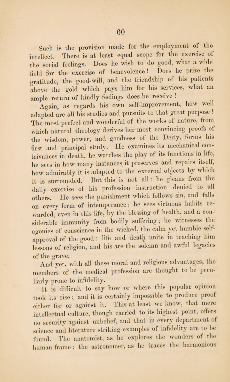 Such is the provision made for the employment ot the intellect. There is at least equal scope for the exercise of the social feelings. Does he wish to do good, what a wide field for the exercise of benevolence ! Does he prize the gratitude, the good-will, and the friendship of his patients above the gold which pays him for his services, what an ample return of kindly feelings does he receive ! Again, as regards his own self-improvement, how well adapted Ire all his studies and pursuits to that great purpose ! The most perfect and wonderful of the works of natuie, from which natural theology derives her most convincing proofs of the wisdom, power, and goodness of the Deity, foims his first and principal study. He examines its mechanical con¬ trivances in death, he watches the play of its functions in life, he sees in how many instances it preserves and repairs itself; how admirably it is adapted to the external objects by which it is surrounded. 13ut this is not all : he gleans fiom the daily exercise of his profession instruction denied to all others. He sees the punishment which follows sin, and falls on every form of intemperance; he sees virtuous habits re¬ warded, even in this life, by the blessing of health, and a con¬ siderable immunity from bodily suffering; he witnesses the agonies of conscience in the wicked, the calm yet humble self- approval of the good : life and death unite in teaching him lessons of religion, and his are the solemn and awful legacies of the grave. And yet, with all these moral and religious advantages, the members of the medical profession are thought to be pecu¬ liarly prone to infidelity. It is difficult to say how or where this popular opinion took its rise ; and it is certainly impossible to produce proof either for or against it. This at least we know, that meie intellectual culture, though carried to its highest point, offers no security against unbelief, and that in every depaitment ot science and literature striking examples ot infidelity are to be found. The anatomist, as he explores the wonders of the human frame ; the astronomer, as he traces the harmonious