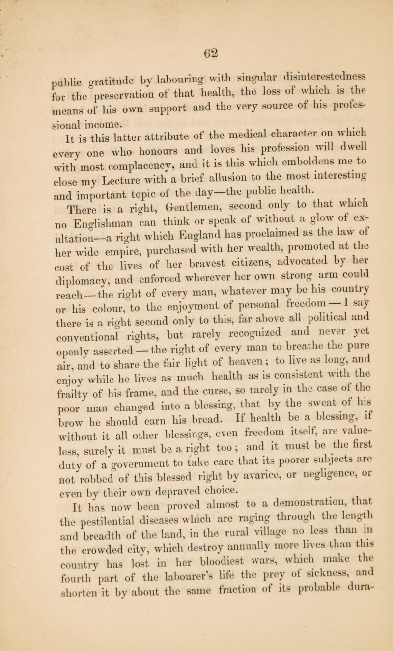 public gratitude by labouring with singular disinterestedness for the preservation of that health, the loss of which is the means of his own support and the very source of his profes- sional income. . , It is this latter attribute of the medical character on which every one who honours and loves his profession will dwell with most complacency, and it is this which emboldens me to close my Lecture with a brief allusion to the most interesting and important topic of the day—the public health. There is a right, Gentlemen, second only to that which no Englishman can think or speak of without a glow of ex¬ ultation—a right which England has proclaimed as the law of her wide empire, purchased with her wealth, promoted at the cost of the lives of her bravest citizens, advocated by hei diplomacy, and enforced wherever her own strong arm could reach—the right of every man, whatever may be his country or his colour, to the enjoyment of personal freedom — I say there is a right second only to this, far above all political and conventional rights, hut rarely recognized and never yet openly asserted —the right of every man to breathe the pure air, and to share the fair light of heaven; to live as long and enjoy while he lives as much health as is consistent with the frailty of his frame, and the curse, so rarely in the case of^ the poor man changed into a blessing, that by the sweat of his brow he should earn his bread. If health be a blessing, it without it all other blessings, even freedom itself, are value¬ less, surely it must he a right too ; and it must he the first duty of a government to take care that its poorer subjects are not robbed of this blessed right by avarice, or negligence, or even by tlieir own depraved choice. It has now been proved almost to a demonstration, that the pestilential diseases which are raging through the length and breadth of the land, in the rural village no less than in the crowded city, which destroy annually more lives than this country has lost in her bloodiest wars, which make the fourth part of the labourer’s life the prey ot sickness, and shorten it by about the same fraction of its probable dura-