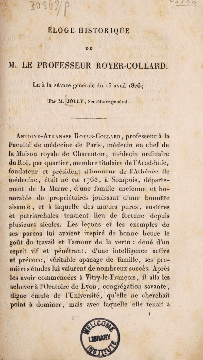 ÉLOGE HISTORIQUE 1 DE M. LE PROFESSEUR ROYER-COLLARD. Lu à la séance générale du i5 avril 1826; ! Par M. JOLLY, Secrétaire-général» Antoine-Athanase Royer-Collard, professeur à la Faculté de médecine de Paris, médecin en chef de la Maison royale de Charenton, médecin ordinaire du Roi, par quartier, membre titulaire de l’Académie, fondateur et président d’honneur de l’Athénée de médecine, était né en 1768, à Sompuis, départe¬ ment de la Marne, d’une famille ancienne et ho¬ norable de propriétaires jouissant d’une honnête aisance , et à laquelle des mœurs pures, austères et patriarehales tenaient lieu de fortune depuis plusieurs siècles. Les leçons et les exemples de ses parens lui avaient inspiré de bonne heure le goût du travail et l’amour de la vertu : doué d’un esprit vif et pénétrant, d’une intelligence active et précoce, véritable apanage de famille, ses pre¬ mières études lui valurent de nombreux succès. Après les avoir commencées à Vitry-le-François, il alla les achever à l’Oratoire de Lyon , congrégation savante , digne émule de l’Université., qu’elle ne cherchait point à dominer, mais avec laquelle elle tenait à