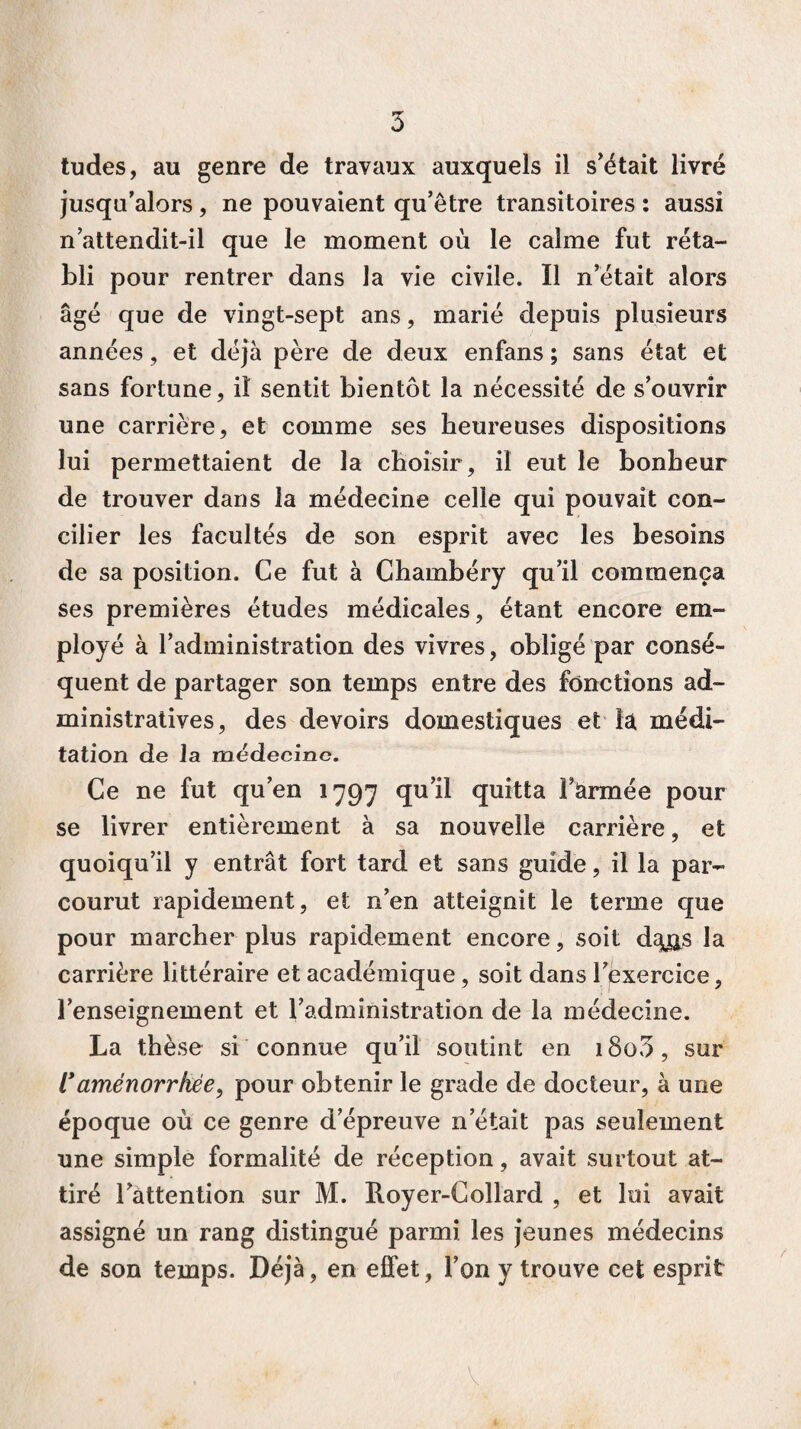 tudes, au genre de travaux auxquels il s'était livré jusqu’alors, ne pouvaient qu’être transitoires : aussi n attendit-il que le moment où le calme fut réta¬ bli pour rentrer dans la vie civile. Il n’était alors âgé que de vingt-sept ans, marié depuis plusieurs années, et déjà père de deux enfans ; sans état et sans fortune, il sentit bientôt la nécessité de s’ouvrir une carrière, et comme ses heureuses dispositions lui permettaient de la choisir, il eut le bonheur de trouver dans la médecine celle qui pouvait con¬ cilier les facultés de son esprit avec les besoins de sa position. Ce fut à Chambéry qu’il commença ses premières études médicales, étant encore em¬ ployé à l’administration des vivres, obligé par consé¬ quent de partager son temps entre des fonctions ad¬ ministratives, des devoirs domestiques et la médi¬ tation de la médecine. Ce ne fut qu’en 1797 qu’il quitta farmée pour se livrer entièrement à sa nouvelle carrière, et quoiqu’il y entrât fort tard et sans guide, il la par¬ courut rapidement, et n’en atteignit le terme que pour marcher plus rapidement encore, soit dqjxs la carrière littéraire et académique, soit dans l’exercice, l’enseignement et l’administration de la médecine. La thèse si connue qu’il soutint en i8o3, sur 1*aménorrhée, pour obtenir le grade de docteur, à une époque où ce genre d’épreuve n était pas seulement une simple formalité de réception, avait surtout at¬ tiré l’attention sur M. Royer-Collard , et lui avait assigné un rang distingué parmi les jeunes médecins de son temps. Déjà, en effet, l’on y trouve cet esprit