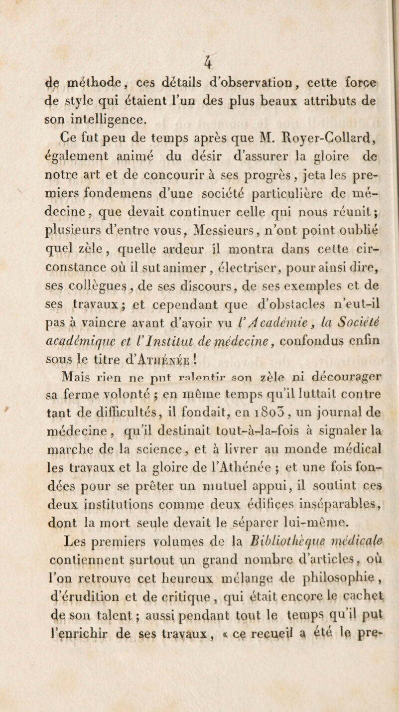 de méthode, ces détails d’observation, cette force de style qui étaient l’un des plus beaux attributs de son intelligence. Ce fut peu de temps après que M. Royer-Collard, également animé du désir d’assurer la gloire de notre art et de concourir à ses progrès, jeta les pre¬ miers fondemens d’une société particulière de mé¬ decine , que devait continuer celle qui nous réunit; plusieurs d’entre vous, Messieurs, n’ont point oublié quel zèle, quelle ardeur il montra dans celte cir¬ constance où il sut animer , électriser, pour ainsi dire, ses collègues, de ses discours, de ses exemples et de ses travaux; et cependant que d’obstacles n’eut-il pas à vaincre avant d’avoir vu l* Académie 9 la Société académique et ïInstitut de médecine, confondus enfin sous le titre d’Athénée ! Mais rien ne put ralentir son zèle ni décourager sa ferme volonté ; en meme temps qu’il luttait contre tant de difficultés, il fondait, en i8o3, un journal de médecine, qu’il destinait tout-à-la-fois à signaler la marche de la science, et à livrer au monde médical les travaux et la gloire de l’Athénée ; et une fois fon¬ dées pour se prêter un mutuel appui, il soutint ces deux institutions comme deux édifices inséparables, dont la mort seule devait le séparer lui-même. Les premiers volumes de la Bibliothèque médicale contiennent surtout un grand nombre d’articles, où l’on retrouve cet heureux mélange de philosophie , d’érudition et de critique, qui était encore le cachet de son talent ; aussi pendant tout le temps qu’il put l’enrichir de ses travaux, « ce recueil a été le pre-