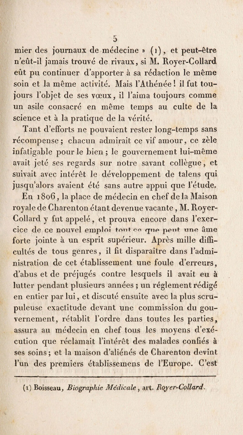 K O mier des journaux de médecine » (1), et peut-être neût-il jamais trouvé de rivaux, si M. Royer-Collard eût pu continuer d apporter à sa rédaction le même soin et la même activité. Mais l’Athénée ! il fut tou¬ jours l’objet de ses vœux, il l’aima toujours comme un asile consacré en même temps au culte de la science et à la pratique de la vérité. Tant d’efforts ne pouvaient rester long-temps sans récompense; chacun admirait ce vif amour, ce zèle infatigable pour le bien ; le gouvernement lui-même avait jeté ses regards sur notre savant collègue, et suivait avec intérêt le développement de talens qui jusqu’alors avaient été sans autre appui que l’étude. En 1806, la place de médecin en chef delà Maison royale de Charenton étant devenue vacante, M. Royer- Collard y fut appelé, et prouva encore dans l’exer¬ cice de ce nouvel emploi font co qnp peut une âme forte jointe à un esprit supérieur. Après mille diffi¬ cultés de tous genres, il fit disparaître dans l’admi¬ nistration de cet établissement une foule d’erreurs, d’abus et de préjugés contre lesquels il avait eu à lutter pendant plusieurs années ; un réglement rédigé en entier par lui, et discuté ensuite avec la plus scru¬ puleuse exactitude devant une commission du gou¬ vernement, rétablit l’ordre dans toutes les parties, assura au médecin en chef tous les moyens d’exé¬ cution que réclamait l’intérêt des malades confiés à ses soins; et la maison d’aliénés de Charenton devint l’un des premiers établissemens de l’Europe. C’est (1) Boisseau, Biographie Médicale , art. Royer-Collard.