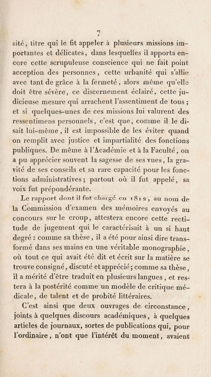 site, titre qui le fit appeler à plusieurs missions im¬ portantes et délicates, dans lesquelles il apporta en¬ core cette scrupuleuse conscience qui ne fait point acception des personnes , cette urbanité qui s’allie avec tant de grâce à la fermeté, alors même qu’elle doit être sévère, ce discernement éclairé, cette ju¬ dicieuse mesure qui arrachent l’assentiment de tous ; et si quelques-unes de ces missions lui valurent des ressentimens personnels, c’est que, comme il le di¬ sait lui-même, il est impossible de les éviter quand on remplit avec justice et impartialité des fonctions publiques. De même à l’Académie et à la Faculté, on a pu apprécier souvent la sagesse de ses vues, la gra¬ vité de ses conseils et sa rare capacité pour les fonc¬ tions administratives; partout où il fut appelé, sa voix fut prépondérante. Le rapport dont il fut cliargé en 1812 , au nom de la Commission d’examen des mémoires envoyés au concours sur le croup, attestera encore cette recti¬ tude de jugement qui le caractérisait à un si haut degré : comme sa thèse, il a été pour ainsi dire trans¬ formé dans ses mains en une véritable monographie, où tout ce qui avait été dit et écrit sur la matière se trouve consigné, discuté et apprécié; comme sa thèse, il a mérité d’être traduit en plusieurs langues , et res¬ tera à la postérité comme un modèle de critique mé¬ dicale, de talent et de probité littéraires. C’est ainsi que deux ouvrages de circonstance, joints à quelques discours académiques, à quelques articles de journaux, sortes de publications qui, pour l’ordinaire, n’ont que l’intérêt du moment, avaient
