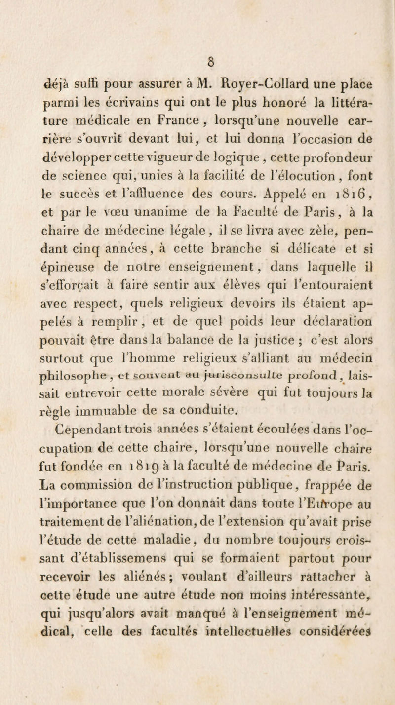 déjà suffi pour assurer à M. Royer-Collard une place parmi les écrivains qui ont le plus honoré la littéra¬ ture médicale en France , lorsqu’une nouvelle car¬ rière s’ouvrit devant lui, et lui donna l’occasion de développer cette vigueur de logique , cette profondeur de science qui, unies à la facilité de l’élocution, font le succès et l’affluence des cours. Appelé en 1816, et par le vœu unanime de la Faculté de Paris, à la chaire de médecine légale, il se livra avec zèle, pen¬ dant cinq années, à cette branche si délicate et si épineuse de notre enseignement, dans laquelle il s’efforcait à faire sentir aux élèves qui l’entouraient avec respect, quels religieux devoirs ils étaient ap¬ pelés à remplir , et de quel poids leur déclaration pouvait être dans la balance de la justice ; c’est alors surtout que l’homme religieux s’alliant au médecin philosophe, et souvent au jurisconsulte profond, lais¬ sait entrevoir cette morale sévère qui fut toujours la rèffle immuable de sa conduite, o Cependant trois années s’étaient écoulées dans l’oc¬ cupation de cette chaire, lorsqu’une nouvelle chaire fut fondée en 1819 à la faculté de médecine de Paris. La commission de l’instruction publique, frappée de l’importance que l’on donnait dans toute l’Eifrope au traitement de l’aliénation, de l’extension qu’avait prise l’étude de cette maladie, du nombre toujours crois¬ sant d’établissemens qui se formaient partout pour recevoir les aliénés ; voulant d’ailleurs rattacher à cette étude une autre étude non moins intéressante, qui jusqu’alors avait manqué à l’enseignement mé¬ dical, celle des facultés intellectuelles considérées