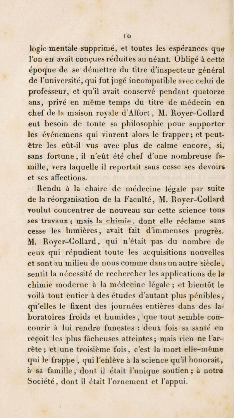 logie mentale supprimé, et toutes les espérances que l’on en avait conçues réduites au néant. Obligé à cette époque de se démettre du titre d’inspecteur général de l’université, qui fut jugé incompatible avec celui de professeur, et qu’il avait conservé pendant quatorze ans, privé en même temps du titre de médecin en chef de la maison royale d’Alfort, M. Royer-Collard eut besoin de toute sa philosophie pour supporter les événemens qui vinrent alors le frapper; et peut- être les eût-il vus avec plus de calme encore, si, sans fortune, il n’eût été chef d’une nombreuse fa¬ mille, vers laquelle il reportait sans cesse ses devoirs et ses affections. Rendu à la chaire de médecine légale par suite de la réorganisation de la Faculté, M. Royer-Collard voulut concentrer de nouveau sur cette science tous ses travaux; mais la chimie, dont elle réclame sans cesse les lumières, avait fait d’immenses progrès. M. Royer-Collard, qui n était pas du nombre de ceux qui répudient toute les acquisitions nouvelles et sont au milieu de nous comme dans un autre siècle, sentit la nécessité de rechercher les applications de la chimie moderne à la médecine légale ; et bientôt le voilà tout entier à des études d’autant plus pénibles, qu’ell es le fixent des journées entières dans des la¬ boratoires froids et humides, que tout semble con¬ courir à lui rendre funestes : deux fois sa santé en reçoit les plus fâcheuses atteintes; mais rien ne l’ar¬ rête; et une troisième fois, c’est la mort elle-même qui le frappe , qui l’enlève à la science qu’il honorait, à sa famille, dont il était l’unique soutien; à notra Société, dont il était l’ornement et l’appui.