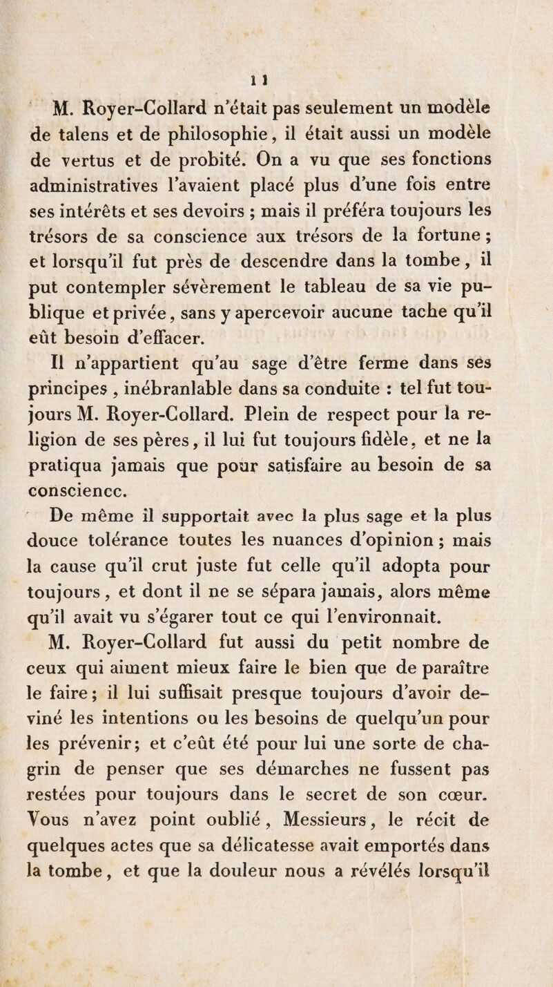 de talens et de philosophie, il était aussi un modèle de vertus et de probité. On a vu que ses fonctions administratives lavaient placé plus dune fois entre ses intérêts et ses devoirs ; mais il préféra toujours les trésors de sa conscience aux trésors de la fortune ; et lorsqu’il fut près de descendre dans la tombe, il put contempler sévèrement le tableau de sa vie pu¬ blique et privée, sans y apercevoir aucune tache qu’il eût besoin d’effacer. Il n’appartient qu’au sage d’être ferme dans ses principes , inébranlable dans sa conduite : tel fut tou¬ jours M. Royer-Collard. Plein de respect pour la re¬ ligion de ses pères, il lui fut toujours fidèle, et ne la pratiqua jamais que pour satisfaire au besoin de sa conscience. De même il supportait avec la plus sage et la plus douce tolérance toutes les nuances d’opinion ; mais la cause qu’il crut juste fut celle qu’il adopta pour toujours, et dont il ne se sépara jamais, alors même qu’il avait vu s’égarer tout ce qui l’environnait. M. Royer-Collard fut aussi du petit nombre de ceux qui aiment mieux faire le bien que de paraître le faire; il lui suffisait presque toujours d’avoir de¬ viné les intentions ou les besoins de quelqu’un pour les prévenir; et c’eût été pour lui une sorte de cha¬ grin de penser que ses démarches ne fussent pas restées pour toujours dans le secret de son cœur. Vous n’avez point oublié, Messieurs, le récit de quelques actes que sa délicatesse avait emportés dans la tombe, et que la douleur nous a révélés lorsqu’il