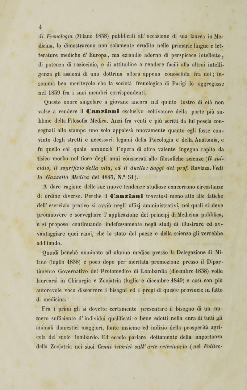 di Frenologia (Milano 1858) pubblicati all’occasione di sua laurea in Me¬ dicina, Io dimostrarono non solamente erudito nelle primarie lingue e let¬ terature mediche d’ Europa, ma eziandio adorno di perspicace intelletto, di potenza di raziocinio, e di attitudine a rendere facili alla altrui intelli¬ genza gli assiomi di una dottrina allora appena conosciuta fra noi ; in¬ somma ben meritevole che la società frenologica di Parigi lo aggregasse nel 4859 fra i suoi membri corrispondenti. Questo onore singolare a giovane ancora nel quinto lustro di età non valse a rendere il CaJizaani esclusivo coltivatore della parte più su¬ blime della Filosofia Medica. Anzi fra venti e più scritti da lui poscia con¬ segnati alle stampe uno solo appalesò nuovamente quanto egli fosse con¬ vinto degli stretti c necessarii legami della Psicologia e della Anatomia, e fu quello col quale annunziò l’opera di altro valente ingegno rapito da tisico morbo nel fiore degli anni consacrati alle filosofiche scienze (Il sui¬ cidio, il sagrifìzio della vita, ed il duello: Saggi del prof. Ravizza. Vedi la Gazzetta Medica del 1845, N.° 51 ). A dare ragione delle sue nuove tendenze studiose concorrono circostanze di ordine diverso. Perchè il Cangiatiti trovatosi meno atto alle fatiche dell’ esercizio pratico si avviò negli uffizj amministrativi, nei quali si deve promuovere e sorvegliare 1’ applicazione dei principi di Medicina pubblica, e si propose continuando indefessamente negli studj di illustrare ed av¬ vantaggiare quei rami, che Io stato del paese e della scienza gli verrebbe additando. Quindi benché nominato ad alunno medico presso la Delegazione di Mi¬ lano (luglio 1858) e poco dopo per meritata promozione presso il Dipar¬ timento Governativo del Protomedico di Lombardia (dicembre 1858) volle laurearsi in Chirurgia e Zoojatria (luglio e dicembre 1840) e cosi con più autorevole voce discorrere i bisogni ed i pregi di queste provincie in fatto di medicina. Fra i primi gli si dovette certamente presentare il bisogno di un nu¬ mero sufficiente d’individui qualificati c bene edotti nella cura di tutti gli animali domestici maggiori, fonte insieme ed indizio della prosperità agri¬ cola del suolo lombardo. Ed eccolo parlare dottamente della importanza della Zoojatria nei suoi Cenni istorici sull’arte veterinaria (nel Politee-