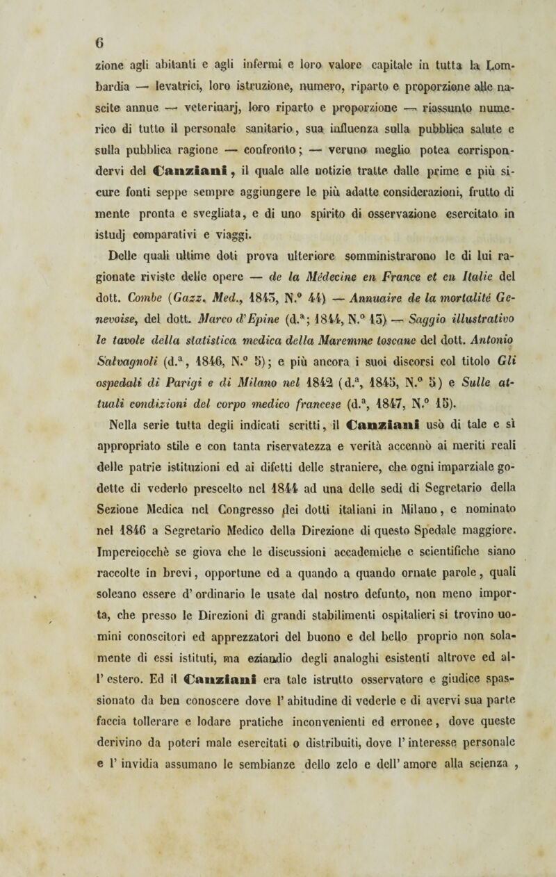 zione agli abitanti e agli infermi e loro valore capitale in tutta la Lom¬ bardia —• levatrici, loro istruzione, numero, riparto e proporzione alle na¬ scite annue —■ veterinarj, loro riparto e proporzione — riassunto nume¬ rico di tutto il personale sanitario , sua influenza sulla pubblica salute e sulla pubblica ragione — confronto ; — veruno meglio potea corrispon¬ dervi del Canziani, il quale alle notizie tratte dalle prime e più si¬ cure fonti seppe sempre aggiungere le più adatte considerazioni, frutto di niente pronta e svegliata, e di uno spirito di osservazione esercitato in istudj comparativi e viaggi. Delle quali ultime doti prova ulteriore somministrarono le di lui ra¬ gionate riviste delle opere — de la Médecine en France et en Italie del dott. Conile (Gazz., Med.y 1843, N.° 44) — Annuaire de la mortalità Ge- nevoisey del dott. Marco d’Epine (d.a; 1844, N.° 13) — Saggio illustrativo le tavole della statistica medica della Maremme toscane del dott. Antonio Salmgnolì (d.a, 1846, N.° 5); e più ancora i suoi discorsi col titolo Gli ospedali eli Parigi e di Milano nel 1842 (d.a, 1843, N.° 5) e Sulle o<- tuali condizioni del corpo medico francese (d.a, 1847, N.° 13). Nella serie tutta degli indicati scritti, il Canziani usò di tale e sì appropriato stile e con tanta riservatezza e verità accennò ai meriti reali delle patrie istituzioni ed ai difetti delle straniere, che ogni imparziale go¬ dette di vederlo prescelto nel 1844 ad una delle sedi di Segretario della Sezione Medica nel Congresso {lei dotti italiani in Milano, e nominato nel 1846 a Segretario Medico della Direzione di questo Spedale maggiore. Imperciocché se giova che le discussioni accademiche e scientifiche siano raccolte in brevi, opportune ed a quando a quando ornate parole, quali soleano essere d’ ordinario le usate dal nostro defunto, non meno impor¬ ta, che presso le Direzioni di grandi stabilimenti ospitalieri si trovino uo¬ mini conoscitori ed apprezzatori del buono e del bello proprio non sola¬ mente di essi istituti, ma eziandio degli analoghi esistenti altrove ed al- 1’ estero. Ed il Canziani era tale istrutto osservatore e giudice spas¬ sionato da ben conoscere dove 1’ abitudine di vederle e di avervi sua parte faccia tollerare e lodare pratiche inconvenienti ed erronee, dove queste derivino da poteri male esercitati o distribuiti, dove l’interesse personale e T invidia assumano le sembianze dello zelo e dell’ amore alla scienza ,
