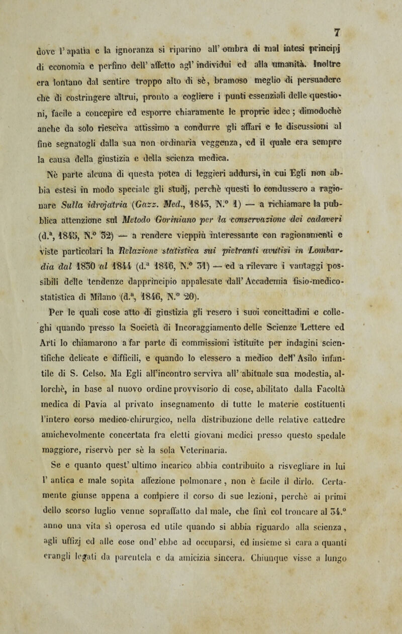 dove l’apatìa e la ignoranza si riparino all’ ambra di mal intesi prmcipj di economia e perfino dell’ affetto agl’ individui ed alla umanità. Inoltre era lontano dal sentire troppo alto di sè, bramoso meglio di persuadere che di costringere altrui, pronto a cogliere i punti essenziali delle questio¬ ni, facile a concepire ed esporre chiaramente le proprie idee ; dimodoché anche da solo riesciva attissimo a condurre gli affari e le discussioni al fine segnatogli dalla sua non ordinaria veggenza, ed il quale era sempre la causa della giustizia e della scienza medica. Nò parte alcuna di questa protea di leggieri addursi, in cui Egli non ab¬ bia estesi in modo speciale gli studj, perchè questi Io condussero a ragio¬ nare Sulla idrojatria (Gazz. Ned., 1843, N.° 4) — a richiamare la pub¬ blica attenzione snl Metodo Goriniano per la conservazione dei cadaveri (d.a, 1845, N.° 32) — a rendere vieppiù interessante con ragionamenti e viste particolari la Relazione statistica sui pietranti avutisi in Lombar¬ dia dal 1830 al 1844 (d.a 1846, N.° 31) — ed a rilevare i vantaggi pos¬ sibili delle tendenze dapprincipio appalesate dall’Accademia fìsio-medico- statislica di Milano (d.u, 1846, N.° 20). Per le quali cose atto di giustizia gli resero i suoi concittadini e colle¬ ghi quando presso la Società di Incoraggiamento delle Scienze Lettere ed Arti lo chiamarono a far parte di commissioni istituite per indagini scien¬ tifiche delicate e difficili, e quando lo elessero a medico dell’ Asilo infan¬ tile di S. Celso. Ma Egli alfiincontro serviva all’ abituale sua modestia, al¬ lorché, in base al nuovo ordine provvisorio di cose, abilitato dalla Facoltà medica di Pavia al privato insegnamento di tutte le materie costituenti l’intero corso medico-chirurgico, nella distribuzione delle relative cattedre amichevolmente concertata fra eletti giovani medici presso questo spedale maggiore, riservò per sè la sola Veterinaria. Se e quanto quest’ ultimo incarico abbia contribuito a risvegliare in lui 1’ antica e male sopita affezione polmonare , non è facile il dirlo. Certa¬ mente giunse appena a corflpiere il corso di sue lezioni, perchè ai primi dello scorso luglio venne sopraffatto dal male, che fini col troncare al 34.° anno una vita si operosa ed utile quando si abbia riguardo alla scienza, agli uffizj cd alle cose ond’ ebbe ad occuparsi, ed insieme si cara a quanti «angli legali da parentela e da amicizia sincera. Chiunque visse a lungo