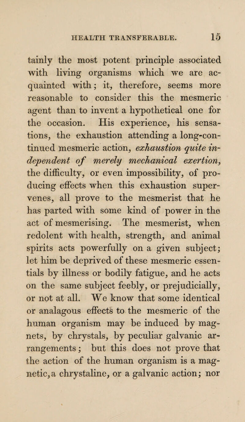 tainly the most potent principle associated with living organisms which we are ac¬ quainted with; it, therefore, seems more reasonable to consider this the mesmeric agent than to invent a hypothetical one for the occasion. His experience, his sensa¬ tions, the exhaustion attending a long-con¬ tinued mesmeric action, exhaustion quite in¬ dependent of merely mechanical exertion, the difficulty, or even impossibility, of pro¬ ducing effects when this exhaustion super¬ venes, all prove to the mesmerist that he has parted with some kind of power in the act of mesmerising. The mesmerist, when redolent with health, strength, and animal spirits acts powerfully on a given subject; let him be deprived of these mesmeric essen¬ tials by illness or bodily fatigue, and he acts on the same subject feebly, or prejudicially, or not at all. We know that some identical or analagous effects to the mesmeric of the human organism may be induced by mag¬ nets, by chrystals, by peculiar galvanic ar¬ rangements ; but this does not prove that the action of the human organism is a mag¬ netic, a chrystaline, or a galvanic action; nor