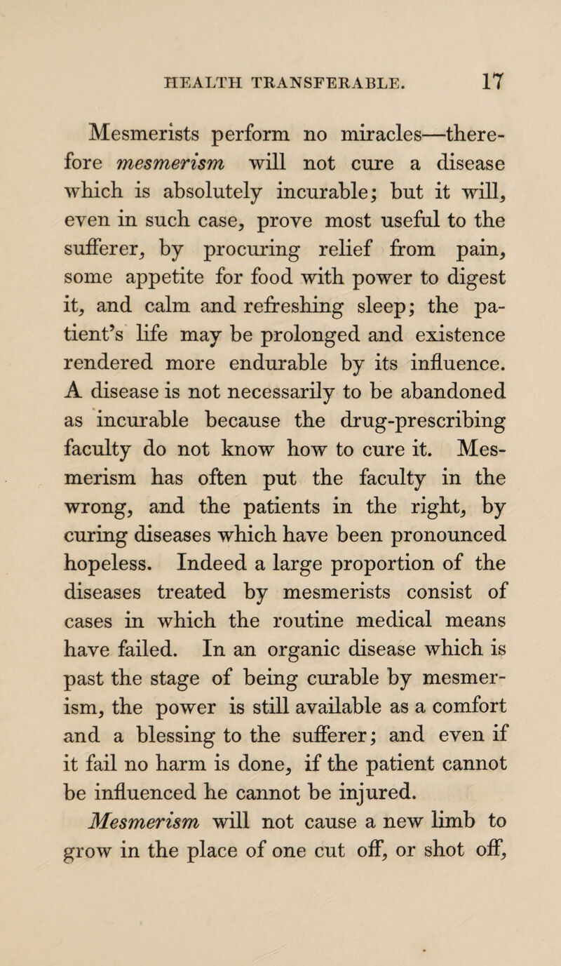 Mesmerists perform no miracles—there¬ fore mesmerism will not cure a disease which is absolutely incurable; but it will, even in such case, prove most useful to the sufferer, by procuring relief from pain, some appetite for food with power to digest it, and calm and refreshing sleep; the pa¬ tient’s life may be prolonged and existence rendered more endurable by its influence. A disease is not necessarily to be abandoned as incurable because the drug-prescribing faculty do not know how to cure it. Mes¬ merism has often put the faculty in the wrong, and the patients in the right, by curing diseases which have been pronounced hopeless. Indeed a large proportion of the diseases treated by mesmerists consist of cases in which the routine medical means have failed. In an organic disease which is past the stage of being curable by mesmer¬ ism, the power is still available as a comfort and a blessing to the sufferer; and even if it fail no harm is done, if the patient cannot be influenced he cannot be injured. Mesmerism will not cause a new limb to grow in the place of one cut off, or shot off,