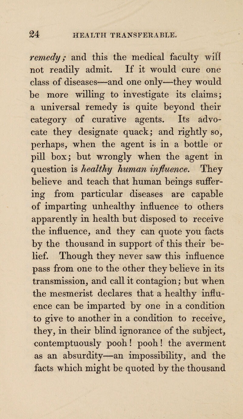 remedy; and this the medical faculty will not readily admit. If it would cure one class of diseases—and one only—they would be more willing to investigate its claims; a universal remedy is quite beyond their category of curative agents. Its advo¬ cate they designate quack; and rightly so, perhaps, when the agent is in a bottle or pill box; but wrongly when the agent in question is healthy human influence. They believe and teach that human beings suffer¬ ing from particular diseases are capable of imparting unhealthy influence to others apparently in health but disposed to receive the influence, and they can quote you facts by the thousand in support of this their be¬ lief. Though they never saw this influence pass from one to the other they believe in its transmission, and call it contagion; but when the mesmerist declares that a healthy influ¬ ence can be imparted by one in a condition to give to another in a condition to receive, they, in their blind ignorance of the subject, contemptuously pooh! pooh! the averment as an absurdity-—an impossibility, and the facts which might be quoted by the thousand